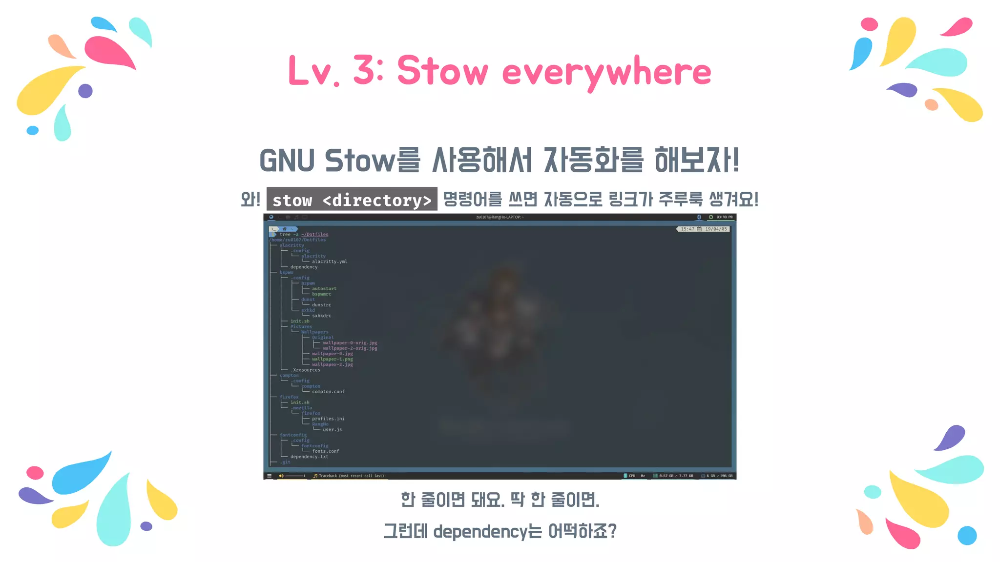 Lv. 3: Stow everywhere
GNU Stow를 사용해서 자동화를 해보자!
와! stow <directory> 명령어를 쓰면 자동으로 링크가 주루룩 생겨요!
한 줄이면 돼요. 딱 한 줄이면.
그런데 dependency는 어떡하죠?
 