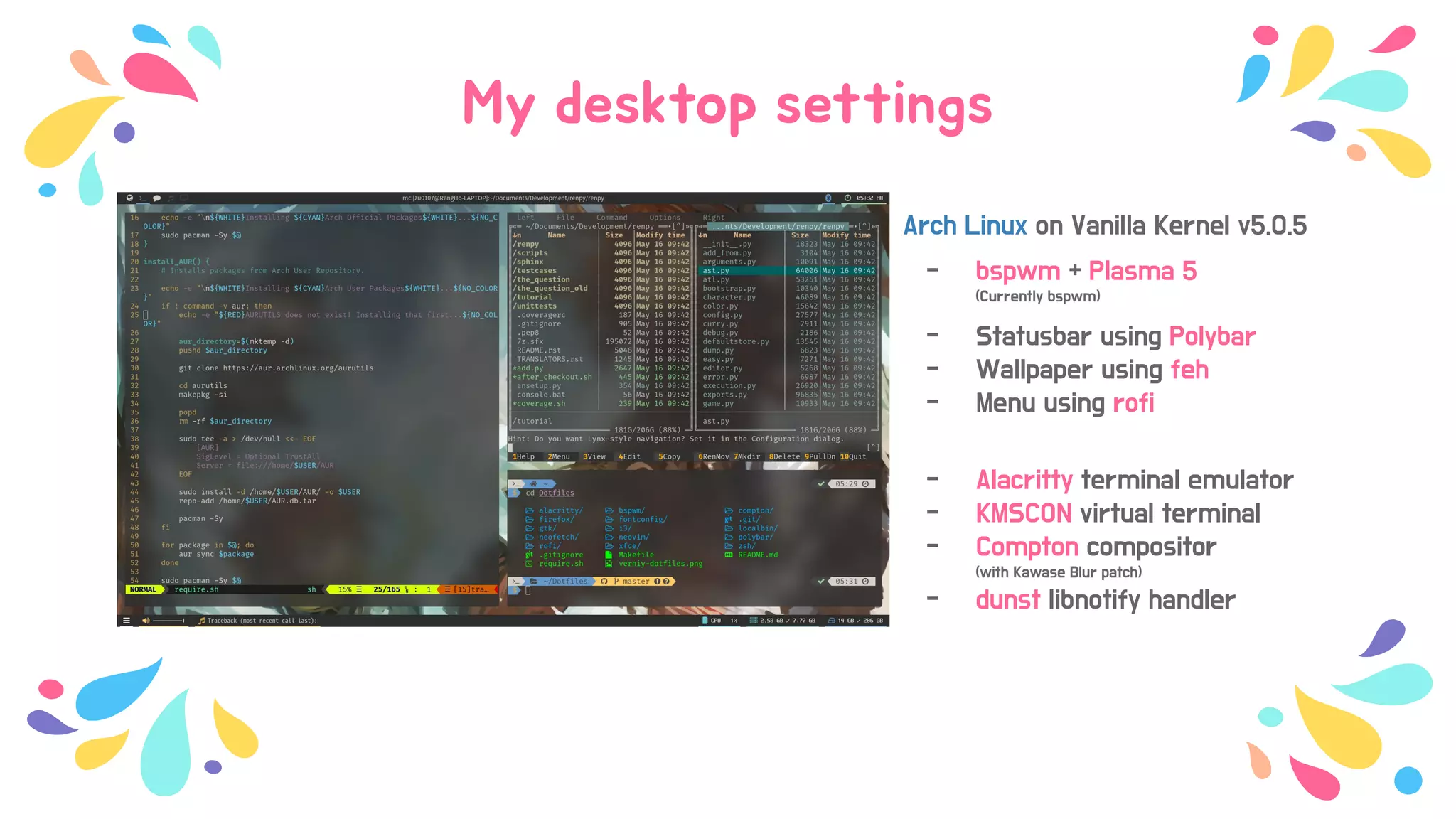 My desktop settings
Arch Linux on Vanilla Kernel v5.0.5
- bspwm + Plasma 5
(Currently bspwm)
- Statusbar using Polybar
- Wallpaper using feh
- Menu using rofi
- Alacritty terminal emulator
- KMSCON virtual terminal
- Compton compositor
(with Kawase Blur patch)
- dunst libnotify handler
 