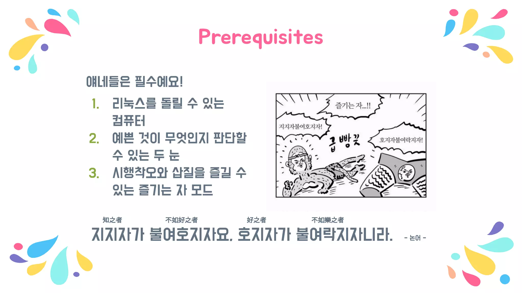 Prerequisites
얘네들은 필수예요!
1. 리눅스를 돌릴 수 있는
컴퓨터
2. 예쁜 것이 무엇인지 판단할
수 있는 두 눈
3. 시행착오와 삽질을 즐길 수
있는 즐기는 자 모드
知之者 不如好之者 好之者 不如樂之者
지지자가 불여호지자요, 호지자가 불여락지자니라. - 논어 -
 