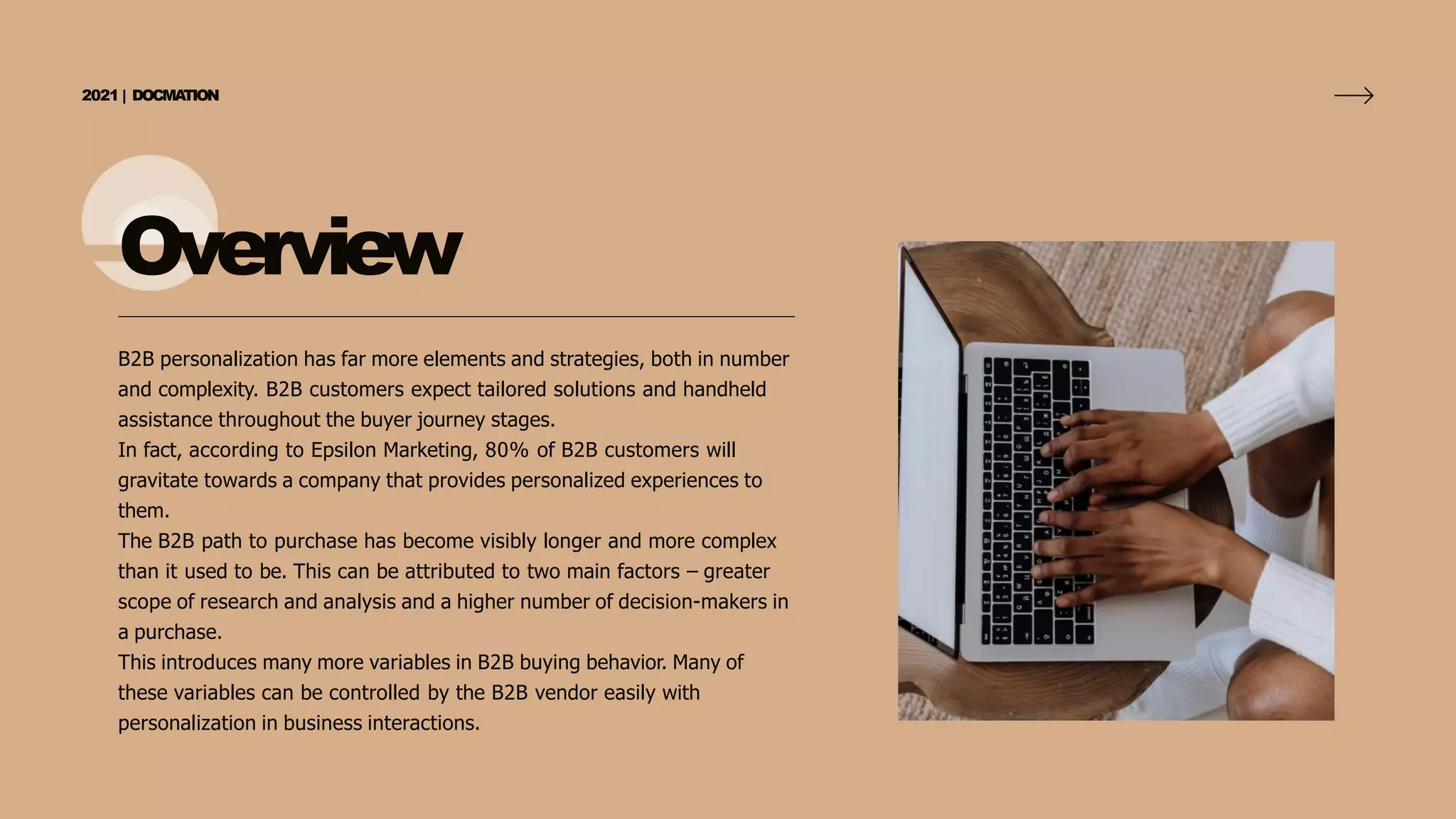 Overview
B2B personalization has far more elements and strategies, both in number
and complexity. B2B customers expect tailored solutions and handheld
assistance throughout the buyer journey stages.
In fact, according to Epsilon Marketing, 80% of B2B customers will
gravitate towards a company that provides personalized experiences to
them.
The B2B path to purchase has become visibly longer and more complex
than it used to be. This can be attributed to two main factors – greater
scope of research and analysis and a higher number of decision-makers in
a purchase.
This introduces many more variables in B2B buying behavior. Many of
these variables can be controlled by the B2B vendor easily with
personalization in business interactions.
2021 | DOCMA
TION
 