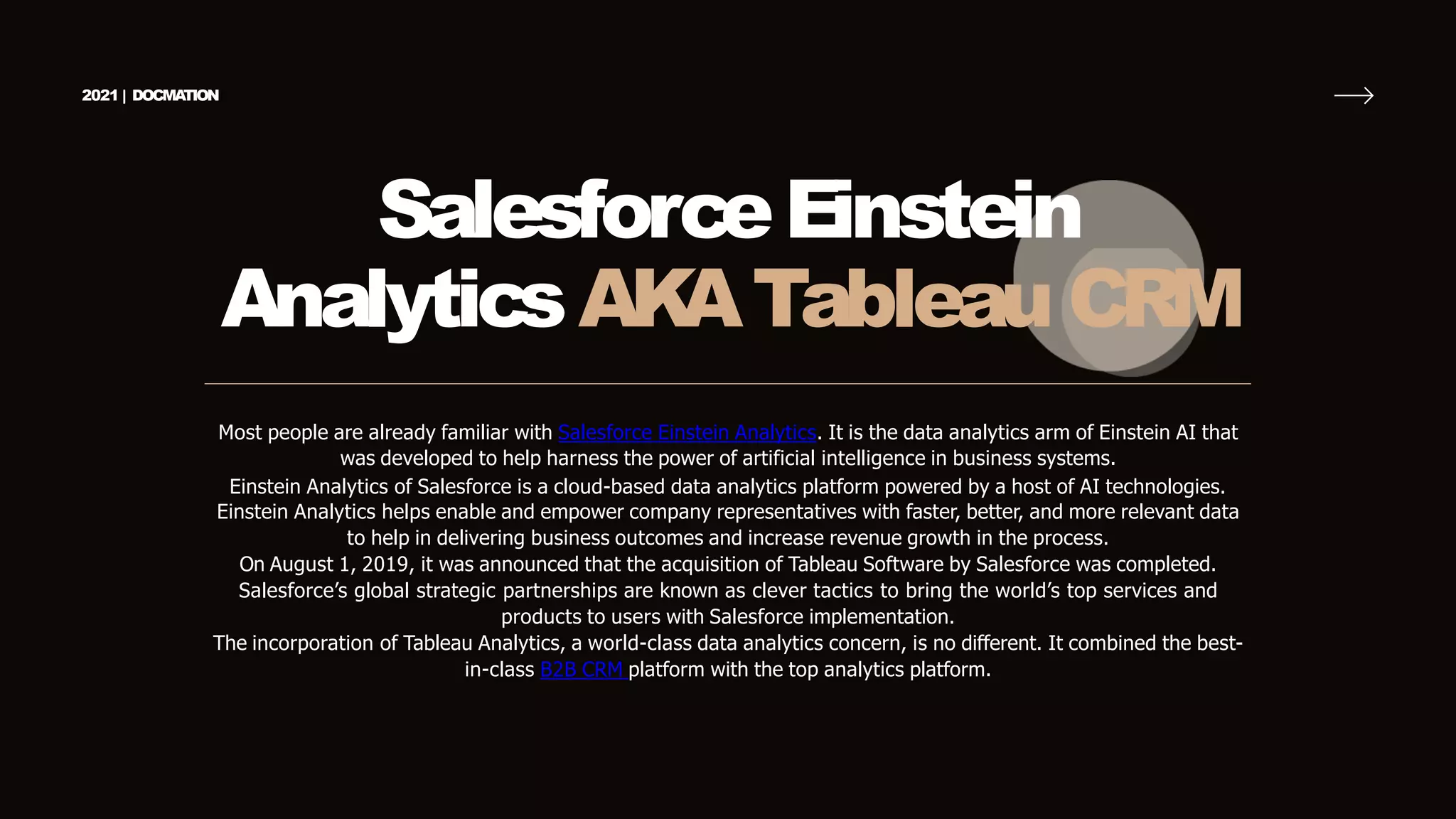 SalesforceEinstein
AnalyticsAK
ATableau CRM
Most people are already familiar with Salesforce Einstein Analytics. It is the data analytics arm of Einstein AI that
was developed to help harness the power of artificial intelligence in business systems.
Einstein Analytics of Salesforce is a cloud-based data analytics platform powered by a host of AI technologies.
Einstein Analytics helps enable and empower company representatives with faster, better, and more relevant data
to help in delivering business outcomes and increase revenue growth in the process.
On August 1, 2019, it was announced that the acquisition of Tableau Software by Salesforce was completed.
Salesforce’s global strategic partnerships are known as clever tactics to bring the world’s top services and
products to users with Salesforce implementation.
The incorporation of Tableau Analytics, a world-class data analytics concern, is no different. It combined the best-
in-class B2B CRM platform with the top analytics platform.
2021 | DOCMA
TION
 