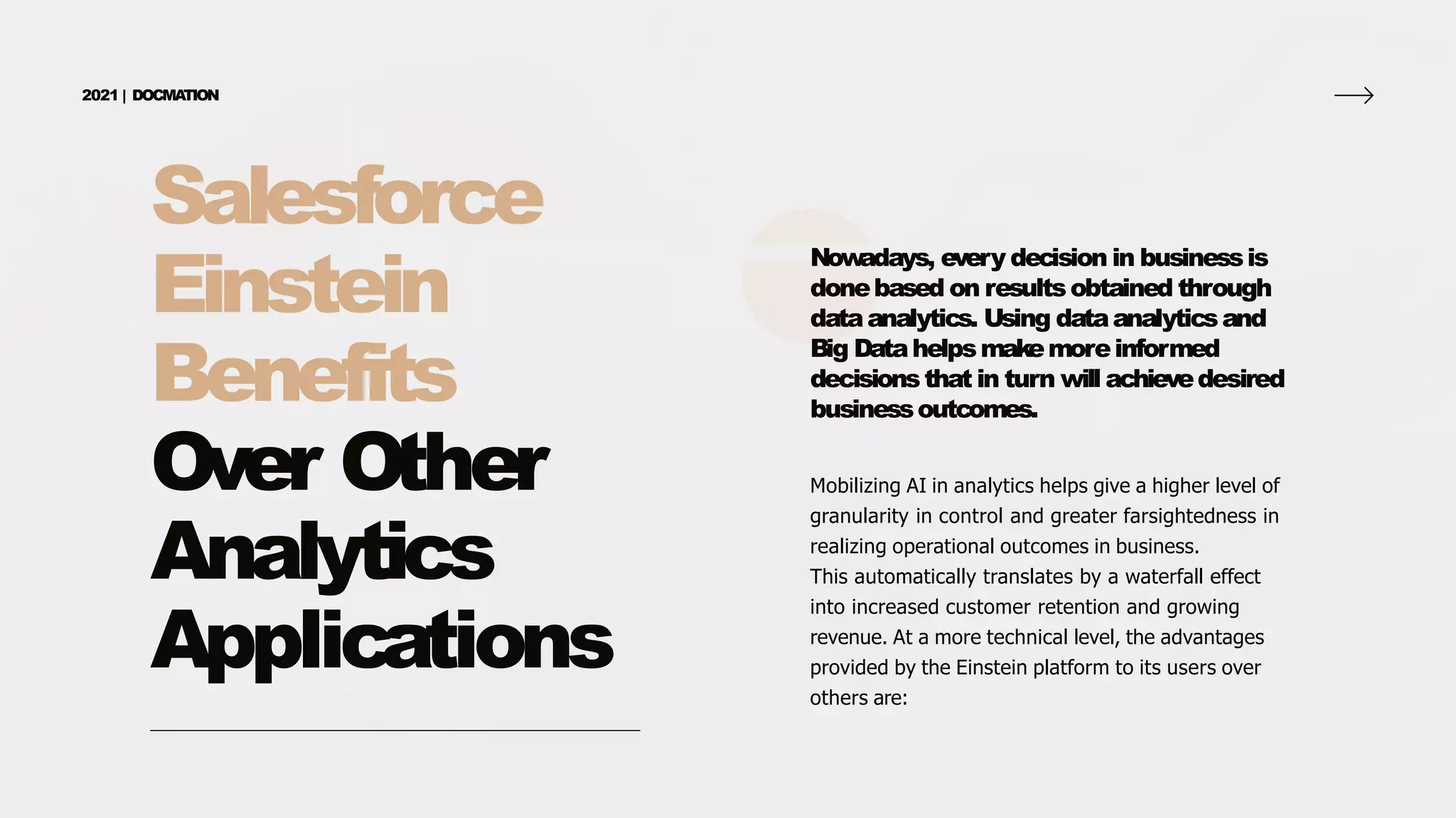 Salesforce
Einstein
Benefits
Over Other
Analytics
Applications
2021 | DOCMA
TION
Now
adays, every decision in businessis
donebased on resultsobtained through
dataanalytics. Using dataanalyticsand
Big Datahelpsmakemoreinformed
decisionsthat in turn will achievedesired
businessoutcomes.
Mobilizing AI in analytics helps give a higher level of
granularity in control and greater farsightedness in
realizing operational outcomes in business.
This automatically translates by a waterfall effect
into increased customer retention and growing
revenue. At a more technical level, the advantages
provided by the Einstein platform to its users over
others are:
 