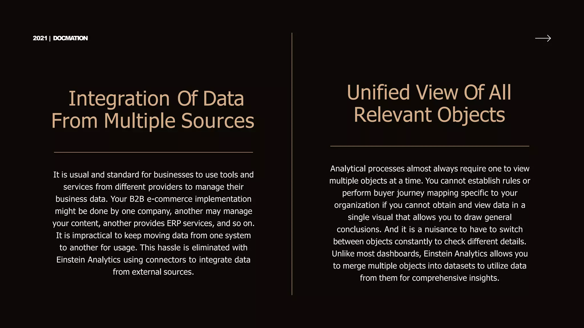 It is usual and standard for businesses to use tools and
services from different providers to manage their
business data. Your B2B e-commerce implementation
might be done by one company, another may manage
your content, another provides ERP services, and so on.
It is impractical to keep moving data from one system
to another for usage. This hassle is eliminated with
Einstein Analytics using connectors to integrate data
from external sources.
Integration Of Data
From Multiple Sources
2021 | DOCMA
TION
Analytical processes almost always require one to view
multiple objects at a time. You cannot establish rules or
perform buyer journey mapping specific to your
organization if you cannot obtain and view data in a
single visual that allows you to draw general
conclusions. And it is a nuisance to have to switch
between objects constantly to check different details.
Unlike most dashboards, Einstein Analytics allows you
to merge multiple objects into datasets to utilize data
from them for comprehensive insights.
Unified View Of All
Relevant Objects
 