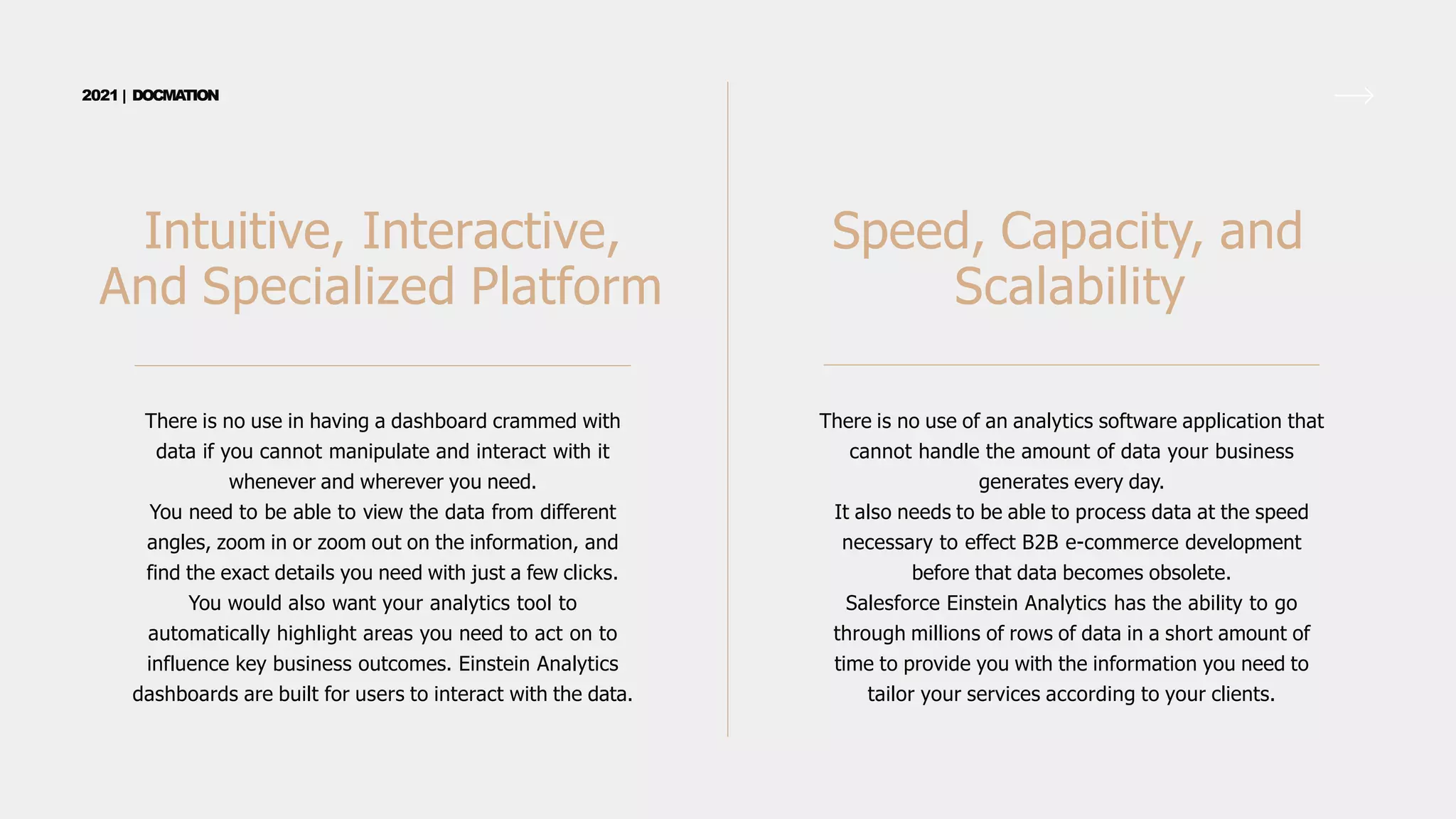 There is no use in having a dashboard crammed with
data if you cannot manipulate and interact with it
whenever and wherever you need.
You need to be able to view the data from different
angles, zoom in or zoom out on the information, and
find the exact details you need with just a few clicks.
You would also want your analytics tool to
automatically highlight areas you need to act on to
influence key business outcomes. Einstein Analytics
dashboards are built for users to interact with the data.
Intuitive, Interactive,
And Specialized Platform
2021 | DOCMA
TION
There is no use of an analytics software application that
cannot handle the amount of data your business
generates every day.
It also needs to be able to process data at the speed
necessary to effect B2B e-commerce development
before that data becomes obsolete.
Salesforce Einstein Analytics has the ability to go
through millions of rows of data in a short amount of
time to provide you with the information you need to
tailor your services according to your clients.
Speed, Capacity, and
Scalability
 