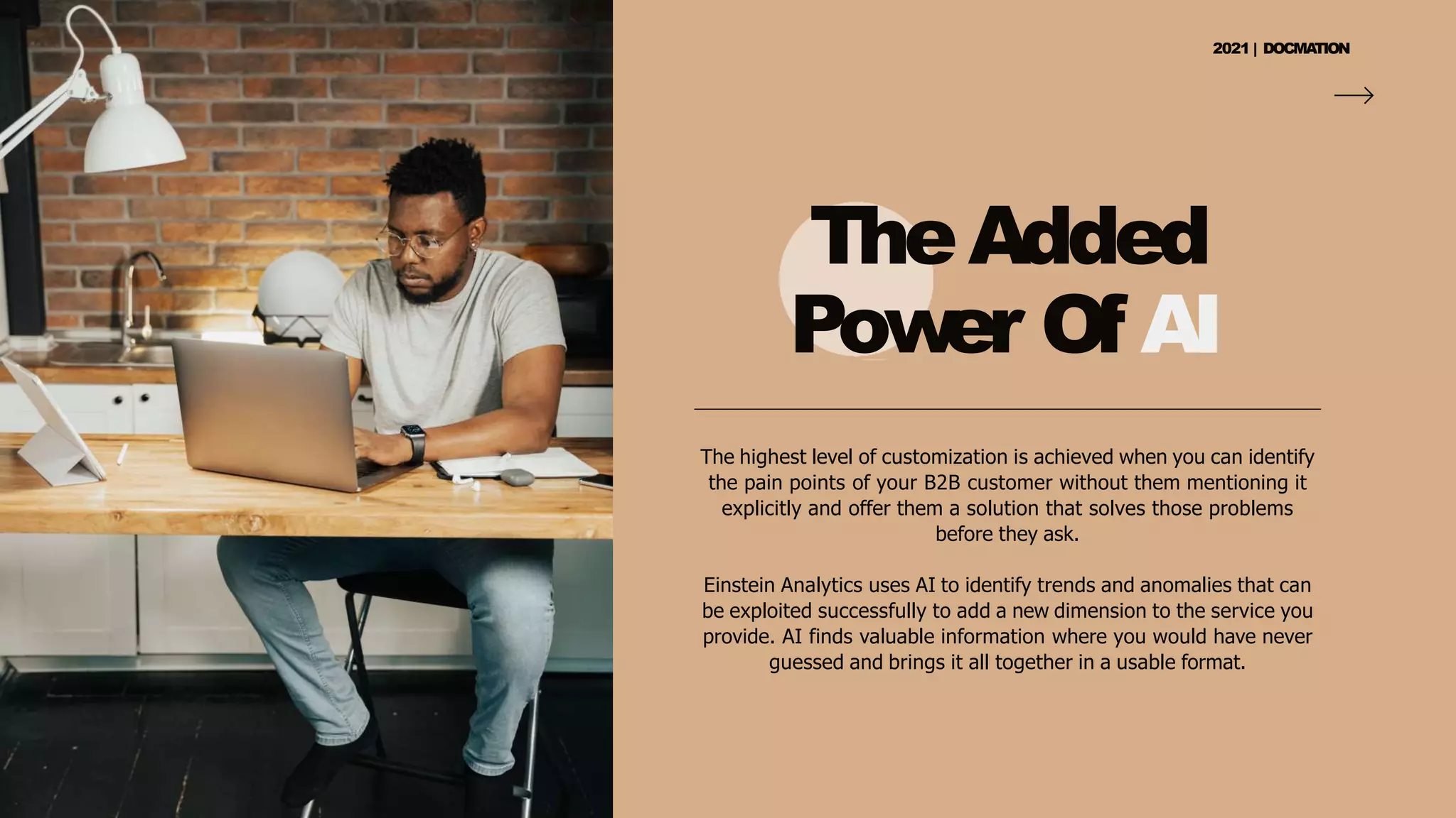 TheAdded
Pow
er Of AI
The highest level of customization is achieved when you can identify
the pain points of your B2B customer without them mentioning it
explicitly and offer them a solution that solves those problems
before they ask.
Einstein Analytics uses AI to identify trends and anomalies that can
be exploited successfully to add a new dimension to the service you
provide. AI finds valuable information where you would have never
guessed and brings it all together in a usable format.
2021 | DOCMA
TION
 
