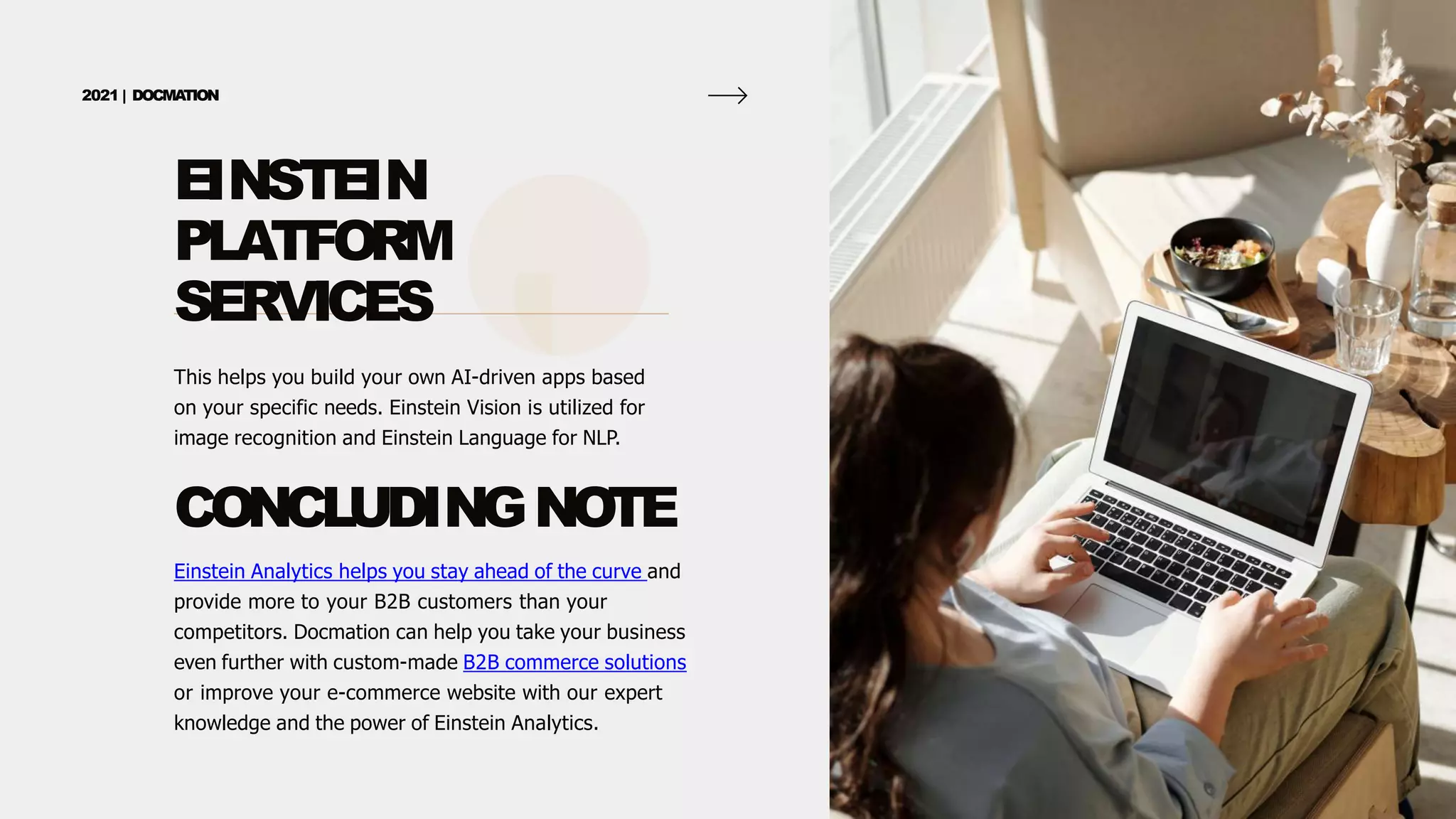 EINSTEIN
PLATFORM
SERVICES
2021 | DOCMA
TION
This helps you build your own AI-driven apps based
on your specific needs. Einstein Vision is utilized for
image recognition and Einstein Language for NLP.
CONCLUDINGNOTE
Einstein Analytics helps you stay ahead of the curve and
provide more to your B2B customers than your
competitors. Docmation can help you take your business
even further with custom-made B2B commerce solutions
or improve your e-commerce website with our expert
knowledge and the power of Einstein Analytics.
 