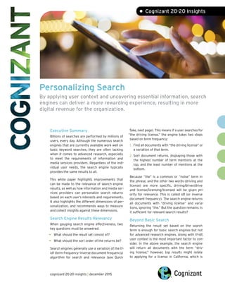 Personalizing Search
By applying user context and uncovering essential information, search
engines can deliver a more rewarding experience, resulting in more
digital revenue for the organization.
• Cognizant 20-20 Insights
Executive Summary
Billions of searches are performed by millions of
users, every day. Although the numerous search
engines that are currently available work well on
basic keyword searches, they are often lacking
when it comes to advanced research, especially
to meet the requirements of information and
media services providers. Regardless of the indi-
vidual user needs, the search engine typically
provides the same results to all.
This white paper highlights improvements that
can be made to the relevance of search engine
results, as well as how information and media ser-
vices providers can personalize search returns
based on each user’s interests and requirements.
It also highlights the different dimensions of per-
sonalization, and recommends ways to measure
and collect insights against these dimensions.
Search Engine Results Relevancy
When gauging search engine effectiveness, two
key questions must be answered:
•	 What should the result set consist of?
•	 What should the sort order of the returns be?
Search engines generally use a variation of the tf-
idf (term frequency–inverse document frequency)
algorithm for search and relevance (see Quick
Take, next page). This means if a user searches for
“the driving license,” the engine takes two steps
based on term frequency:
1.	 Find all documents with “the driving license” or
a variation of that term.
2.	Sort document returns, displaying those with
the highest number of term mentions at the
top, and the least number of mentions at the
bottom.
Because “the” is a common or “noise” term in
the phrase, and the other two words (driving and
license) are more specific, driving/driver/drive
and license/licensing/licensed will be given pri-
ority for relevance. This is called idf (or inverse
document frequency). The search engine returns
all documents with “driving license” and varia-
tions, ignoring “the.” But the question remains: Is
it sufficient for relevant search results?
Beyond Basic Search
Returning the result set based on the search
term is enough for basic search engines but not
for advanced research engines. Along with tf-idf,
user context is the most important factor to con-
sider. In the above example, the search engine
will return all documents with the term “driv-
ing license;” however, top results might relate
to applying for a license in California, which is
cognizant 20-20 insights | december 2015
 