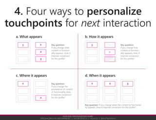 PUTTING PERSONALIZATION INTO PRACTICE
PERSONALIZING THE USER EXPERIENCE // AUSTIN GOVELLA // AGUX.CO // @AUSTINGOVELLA
the easy way to
get started with personalization
A. What appearsa ONE significant conversion
What behavior can you change to improve a key
conversion on your site?
b ONE easy target profile
What profile can you clearly distinguish from other
profiles? What profile has significant enough numbers?
c ONE easy touchpoint
What touchpoint is easy to measure? What touchpoint
has a significant amount of interactions (traffic)?
d ONE easy change
What change is easy to implement? What content or
functionality is easy to produce?
complete purchase,
create account
prospective customer,
current customer
homepage,
email newsletter
carousel/hero,
related content
Checklist Examples
If you or your organization are new to personalization, start with something that is easy to optimize and easy to measure.
 