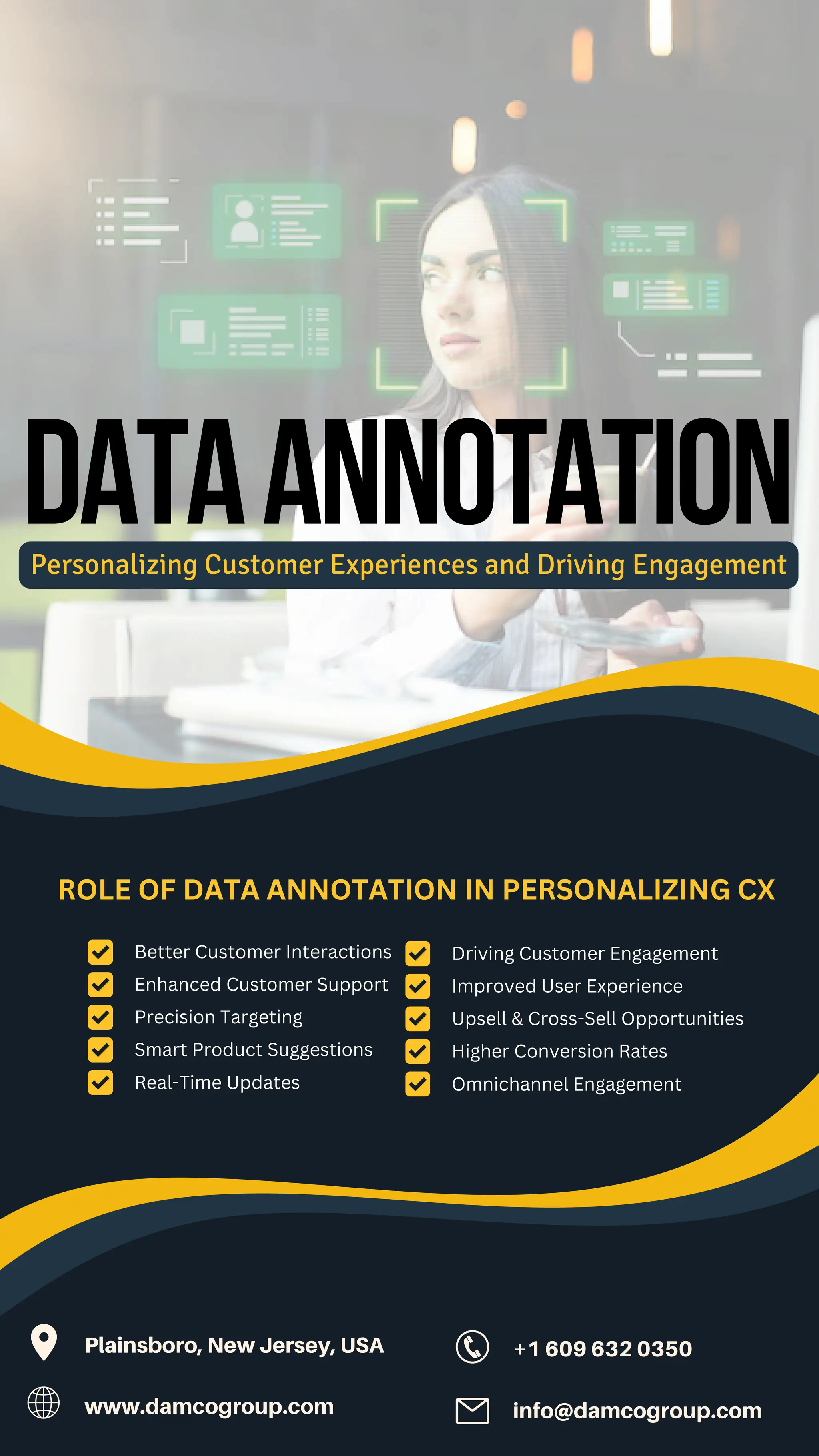 Better Customer Interactions
Enhanced Customer Support
Smart Product Suggestions
DataAnnotation
Personalizing Customer Experiences and Driving Engagement
ROLE OF DATA ANNOTATION IN PERSONALIZING CX
Precision Targeting
Real-Time Updates
+1 609 632 0350
Plainsboro, New Jersey, USA
www.damcogroup.com info@damcogroup.com
Higher Conversion Rates
Driving Customer Engagement
Improved User Experience
Upsell & Cross-Sell Opportunities
Omnichannel Engagement
 