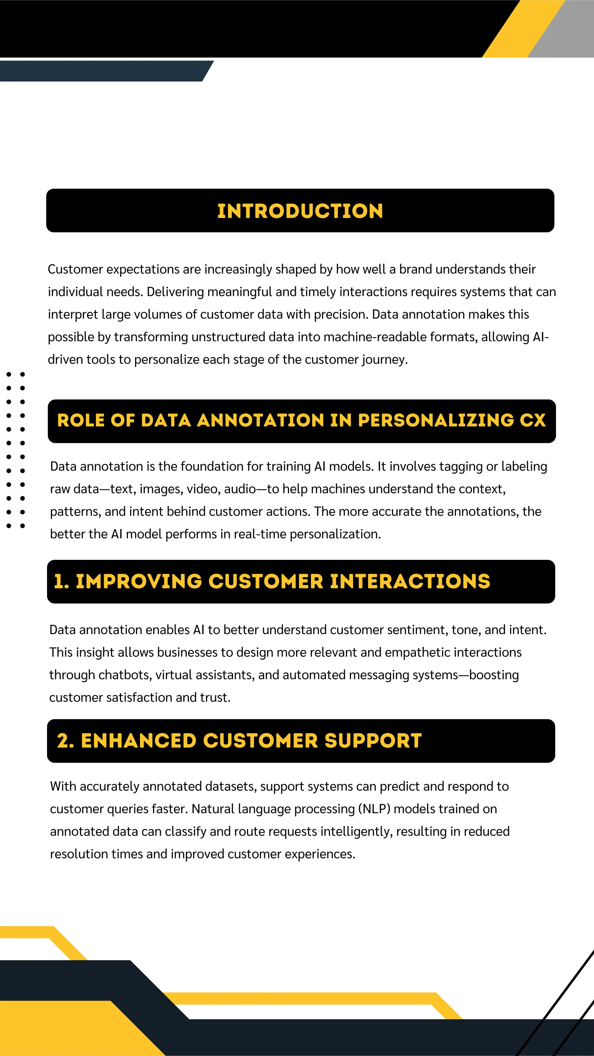 Introduction
Customer expectations are increasingly shaped by how well a brand understands their
individual needs. Delivering meaningful and timely interactions requires systems that can
interpret large volumes of customer data with precision. Data annotation makes this
possible by transforming unstructured data into machine-readable formats, allowing AI-
driven tools to personalize each stage of the customer journey.
Role of Data Annotation in Personalizing CX
Data annotation is the foundation for training AI models. It involves tagging or labeling
raw data—text, images, video, audio—to help machines understand the context,
patterns, and intent behind customer actions. The more accurate the annotations, the
better the AI model performs in real-time personalization.
1. IMPROVING CUSTOMER INTERACTIONS
Data annotation enables AI to better understand customer sentiment, tone, and intent.
This insight allows businesses to design more relevant and empathetic interactions
through chatbots, virtual assistants, and automated messaging systems—boosting
customer satisfaction and trust.
2. Enhanced Customer Support
With accurately annotated datasets, support systems can predict and respond to
customer queries faster. Natural language processing (NLP) models trained on
annotated data can classify and route requests intelligently, resulting in reduced
resolution times and improved customer experiences.
 