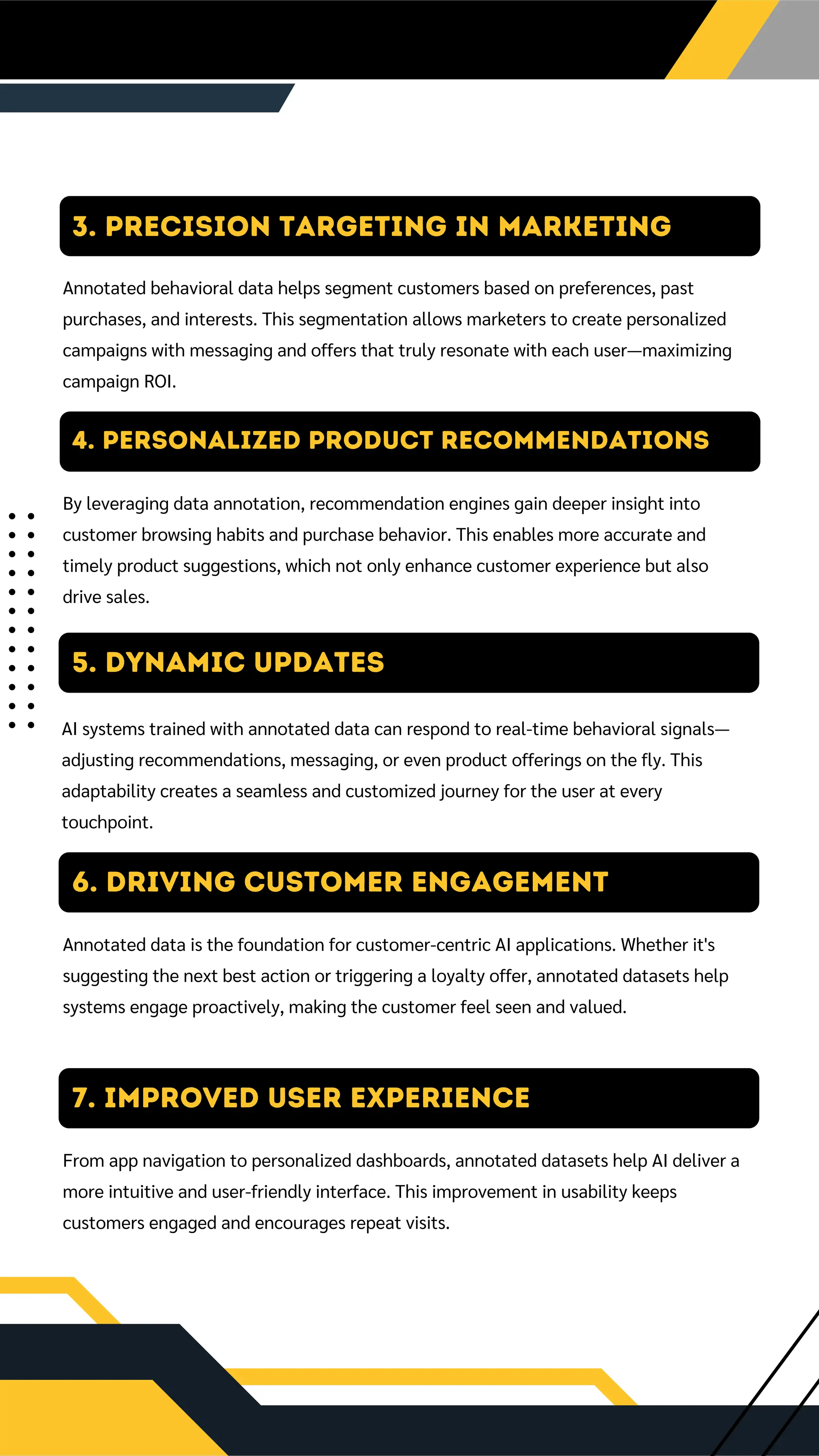 4. Personalized Product Recommendations
By leveraging data annotation, recommendation engines gain deeper insight into
customer browsing habits and purchase behavior. This enables more accurate and
timely product suggestions, which not only enhance customer experience but also
drive sales.
5. DYNAMIC UPDATES
AI systems trained with annotated data can respond to real-time behavioral signals—
adjusting recommendations, messaging, or even product offerings on the fly. This
adaptability creates a seamless and customized journey for the user at every
touchpoint.
6. Driving Customer Engagement
Annotated data is the foundation for customer-centric AI applications. Whether it's
suggesting the next best action or triggering a loyalty offer, annotated datasets help
systems engage proactively, making the customer feel seen and valued.
3. Precision Targeting in Marketing
Annotated behavioral data helps segment customers based on preferences, past
purchases, and interests. This segmentation allows marketers to create personalized
campaigns with messaging and offers that truly resonate with each user—maximizing
campaign ROI.
7. Improved User Experience
From app navigation to personalized dashboards, annotated datasets help AI deliver a
more intuitive and user-friendly interface. This improvement in usability keeps
customers engaged and encourages repeat visits.
 