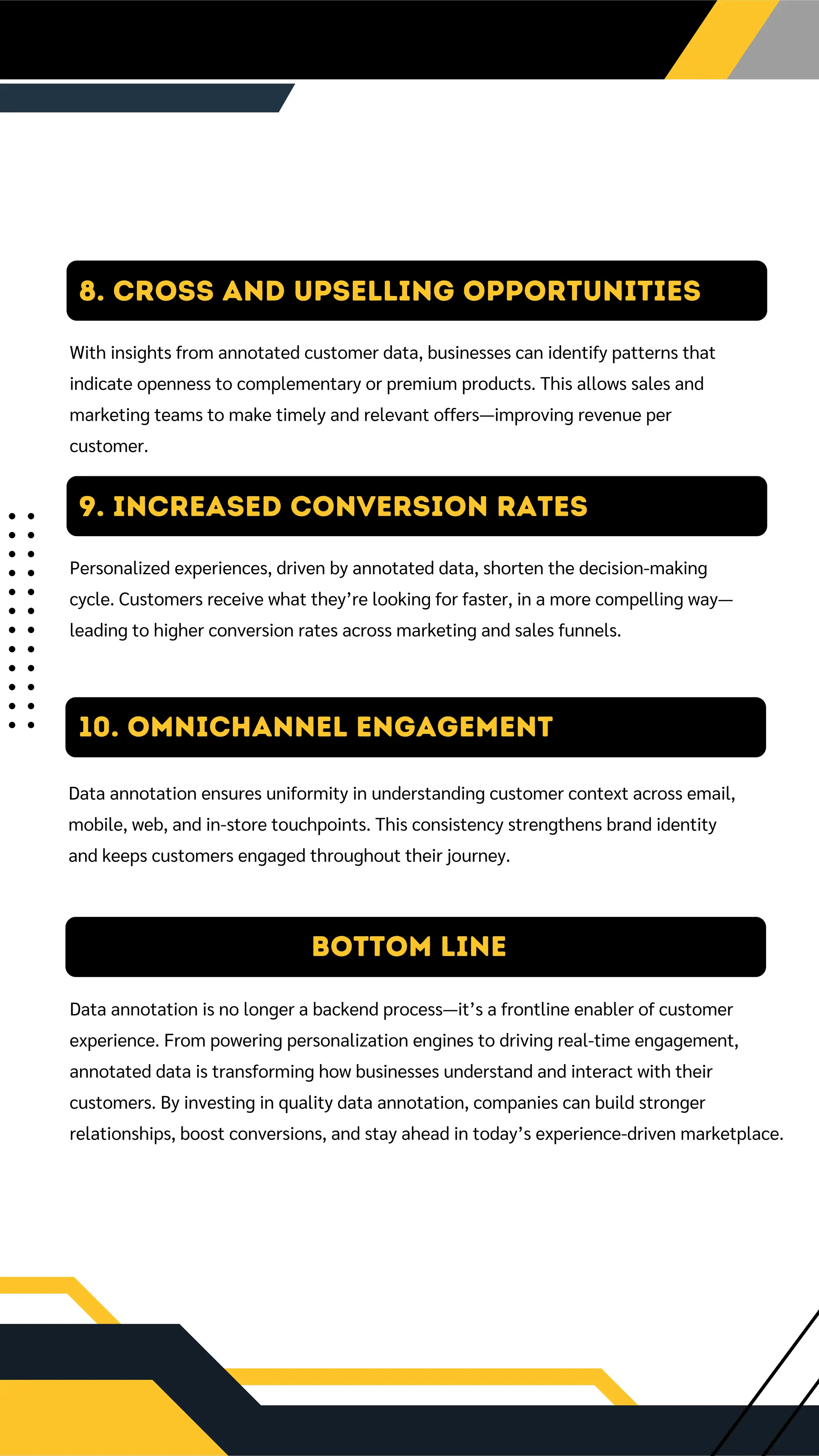 9. Increased Conversion Rates
Personalized experiences, driven by annotated data, shorten the decision-making
cycle. Customers receive what they’re looking for faster, in a more compelling way—
leading to higher conversion rates across marketing and sales funnels.
10. OMNICHANNEL ENGAGEMENT
Data annotation ensures uniformity in understanding customer context across email,
mobile, web, and in-store touchpoints. This consistency strengthens brand identity
and keeps customers engaged throughout their journey.
Bottom Line
Data annotation is no longer a backend process—it’s a frontline enabler of customer
experience. From powering personalization engines to driving real-time engagement,
annotated data is transforming how businesses understand and interact with their
customers. By investing in quality data annotation, companies can build stronger
relationships, boost conversions, and stay ahead in today’s experience-driven marketplace.
8. Cross and Upselling Opportunities
With insights from annotated customer data, businesses can identify patterns that
indicate openness to complementary or premium products. This allows sales and
marketing teams to make timely and relevant offers—improving revenue per
customer.
 