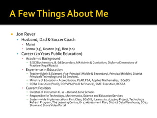 A Few Things About MeJon ReverHusband, Dad & Soccer CoachMarniJenna (15), Keaton (13), Ben (10)Career (20 Years Public Education)Academic BackgroundB.SC Biochemistry, B. Ed Secondary, MA Admin & Curriculum, Diploma Dimensions of Practice (Royal Roads)Experience in EducationTeacher (Math & Science), Vice-Principal (Middle & Secondary), Principal (Middle), District Principal (Technology and Ed Services), Ministry of Education - Accreditation, PLAP, FSA, Applied Mathematics,  BCeSISCOTA Executive (Pro D), COPVPA (Pro D & Finance), SMC  Executive, BCSSACurrent PositionDirector of Instruction K -12 – Rutland Zone SchoolsResponsible for Technology, Mathematics, Science and Education ServicesSystem-wide Implementations First Class, BCeSIS, iLearn 1 to 1 Laptop Project, Technology Refresh Program, The Learning Centre, K- 12 Assessment Plan, District Data Warehouse, SD23 Show and Share Video Portal