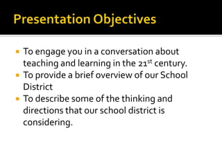 Presentation ObjectivesTo engage you in a conversation about teaching and learning in the 21st century.To provide a brief overview of our School DistrictTo describe some of the thinking and directions that our school district is considering.