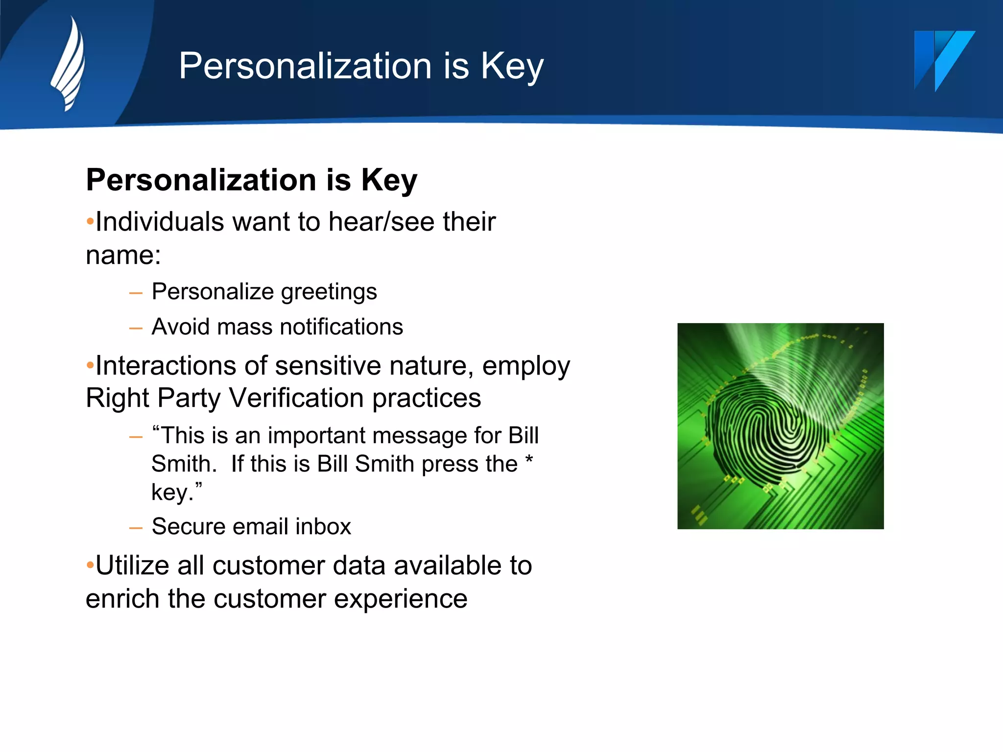 Personalization is Key
Personalization is Key
• Individuals want to hear/see their
name:
–  Personalize greetings
–  Avoid mass notifications
• Interactions of sensitive nature, employ
Right Party Verification practices
–  This is an important message for Bill
Smith. If this is Bill Smith press the *
key.
–  Secure email inbox
• Utilize all customer data available to
enrich the customer experience
 