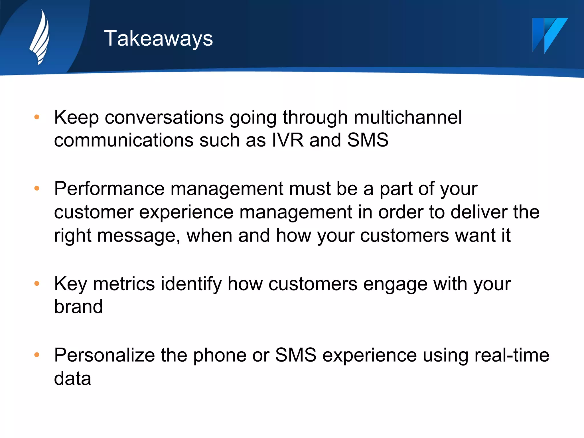 Takeaways
•  Keep conversations going through multichannel
communications such as IVR and SMS
•  Performance management must be a part of your
customer experience management in order to deliver the
right message, when and how your customers want it
•  Key metrics identify how customers engage with your
brand
•  Personalize the phone or SMS experience using real-time
data
 