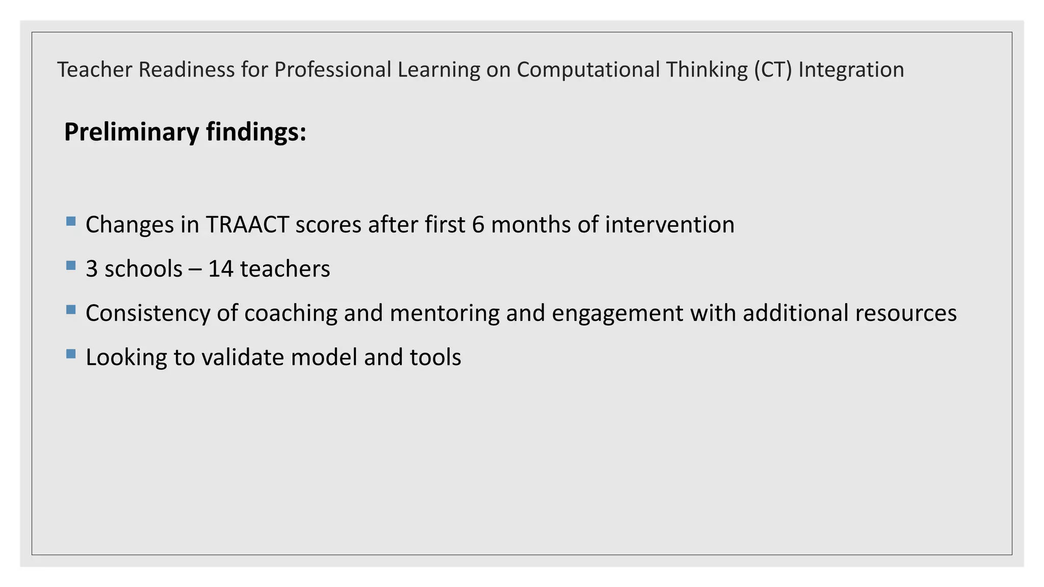 Preliminary findings:
 Changes in TRAACT scores after first 6 months of intervention
 3 schools – 14 teachers
 Consistency of coaching and mentoring and engagement with additional resources
 Looking to validate model and tools
Teacher Readiness for Professional Learning on Computational Thinking (CT) Integration
 