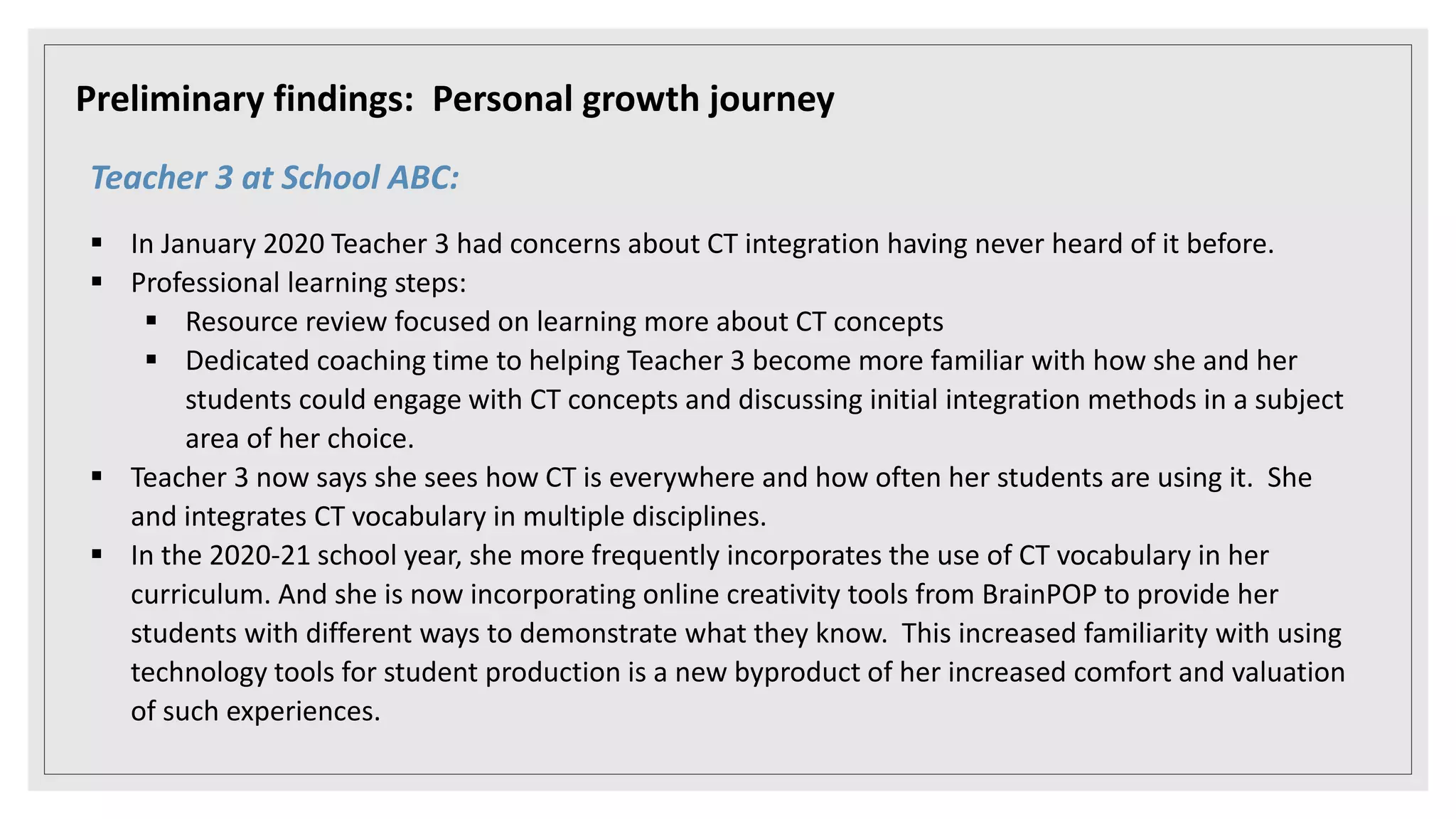 Preliminary findings: Personal growth journey
Teacher 3 at School ABC:
 In January 2020 Teacher 3 had concerns about CT integration having never heard of it before.
 Professional learning steps:
 Resource review focused on learning more about CT concepts
 Dedicated coaching time to helping Teacher 3 become more familiar with how she and her
students could engage with CT concepts and discussing initial integration methods in a subject
area of her choice.
 Teacher 3 now says she sees how CT is everywhere and how often her students are using it. She
and integrates CT vocabulary in multiple disciplines.
 In the 2020-21 school year, she more frequently incorporates the use of CT vocabulary in her
curriculum. And she is now incorporating online creativity tools from BrainPOP to provide her
students with different ways to demonstrate what they know. This increased familiarity with using
technology tools for student production is a new byproduct of her increased comfort and valuation
of such experiences.
 