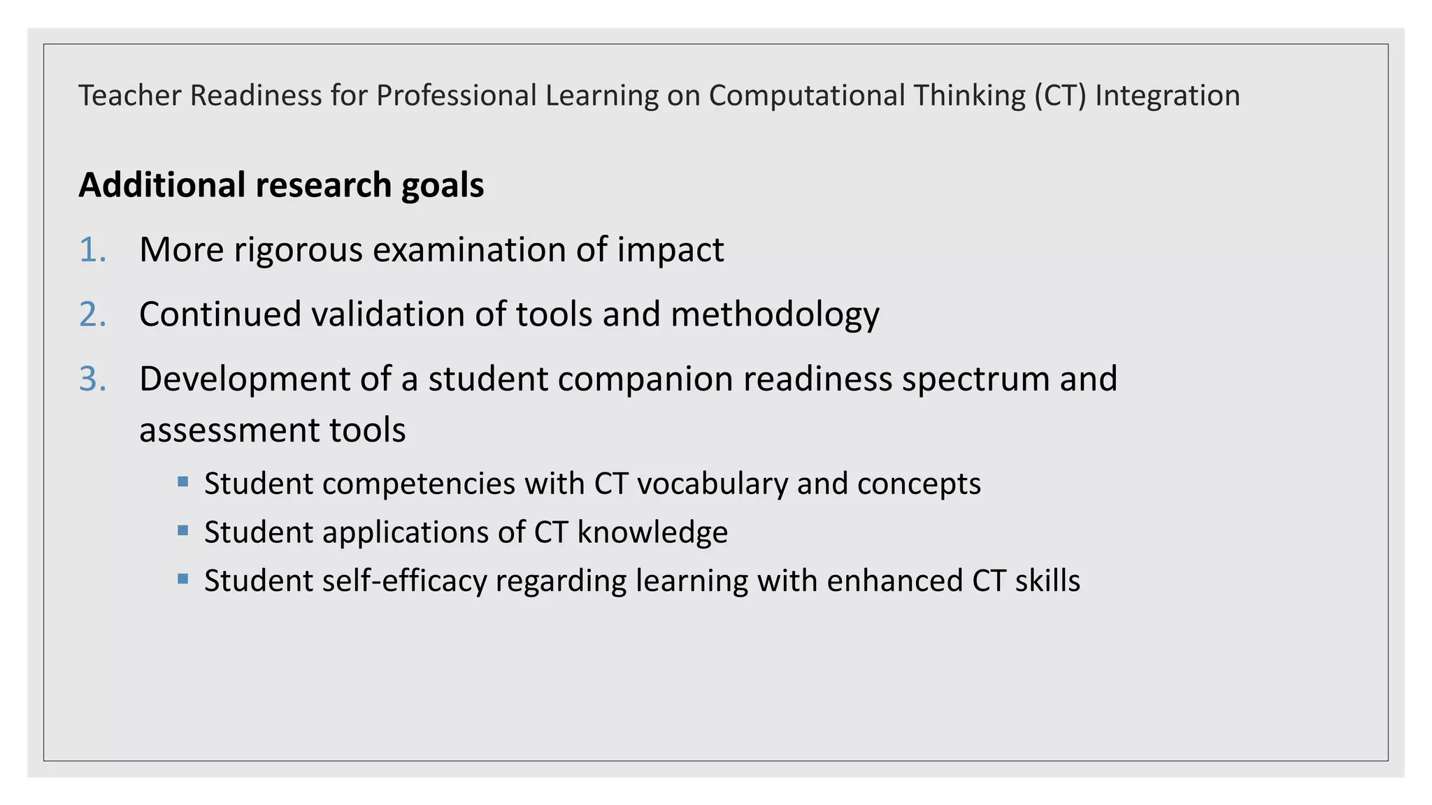 Additional research goals
1. More rigorous examination of impact
2. Continued validation of tools and methodology
3. Development of a student companion readiness spectrum and
assessment tools
 Student competencies with CT vocabulary and concepts
 Student applications of CT knowledge
 Student self-efficacy regarding learning with enhanced CT skills
Teacher Readiness for Professional Learning on Computational Thinking (CT) Integration
 
