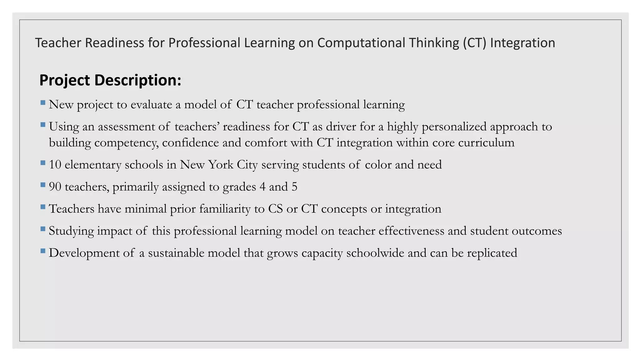 Teacher Readiness for Professional Learning on Computational Thinking (CT) Integration
Project Description:
New project to evaluate a model of CT teacher professional learning
Using an assessment of teachers’ readiness for CT as driver for a highly personalized approach to
building competency, confidence and comfort with CT integration within core curriculum
10 elementary schools in New York City serving students of color and need
90 teachers, primarily assigned to grades 4 and 5
Teachers have minimal prior familiarity to CS or CT concepts or integration
Studying impact of this professional learning model on teacher effectiveness and student outcomes
Development of a sustainable model that grows capacity schoolwide and can be replicated
 