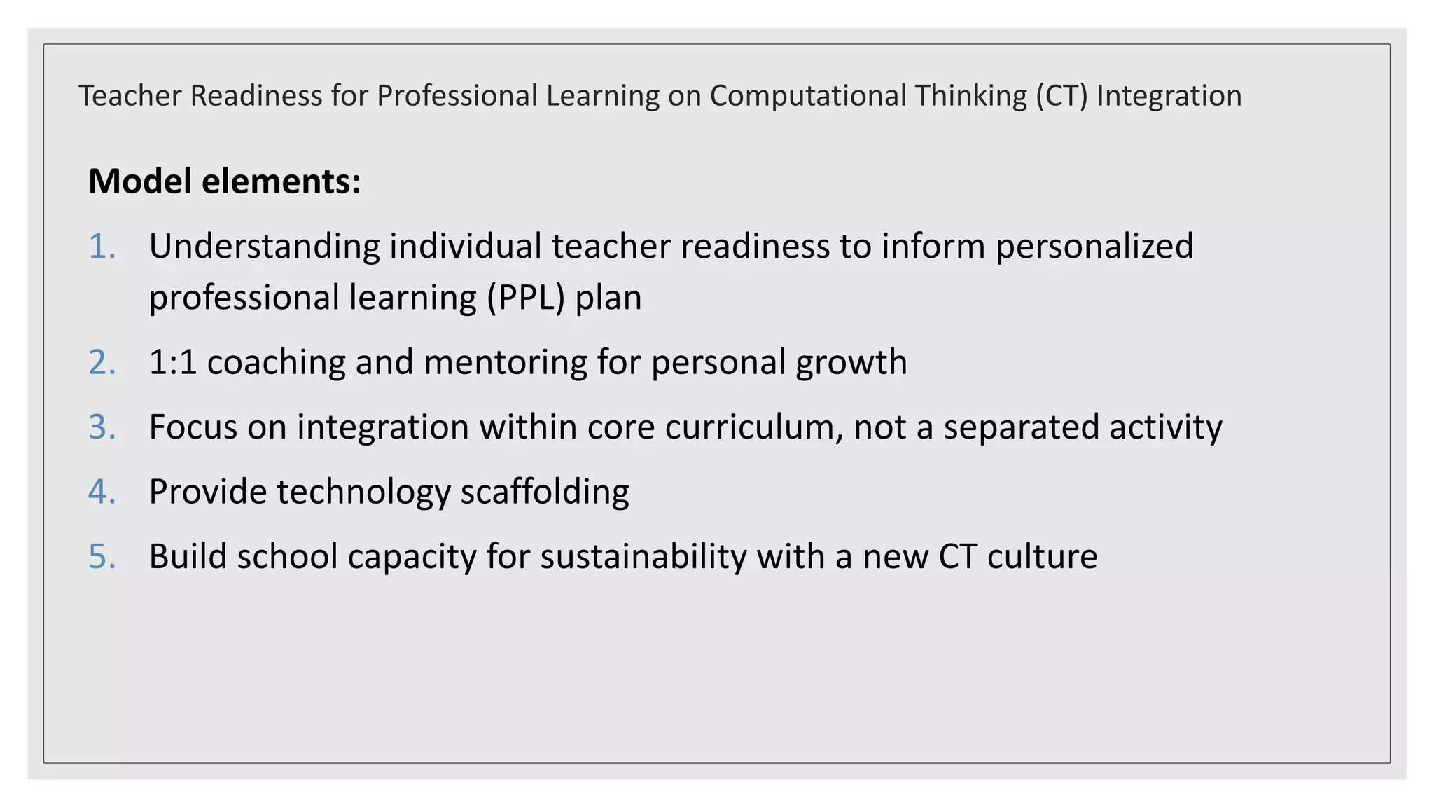 Model elements:
1. Understanding individual teacher readiness to inform personalized
professional learning (PPL) plan
2. 1:1 coaching and mentoring for personal growth
3. Focus on integration within core curriculum, not a separated activity
4. Provide technology scaffolding
5. Build school capacity for sustainability with a new CT culture
Teacher Readiness for Professional Learning on Computational Thinking (CT) Integration
 