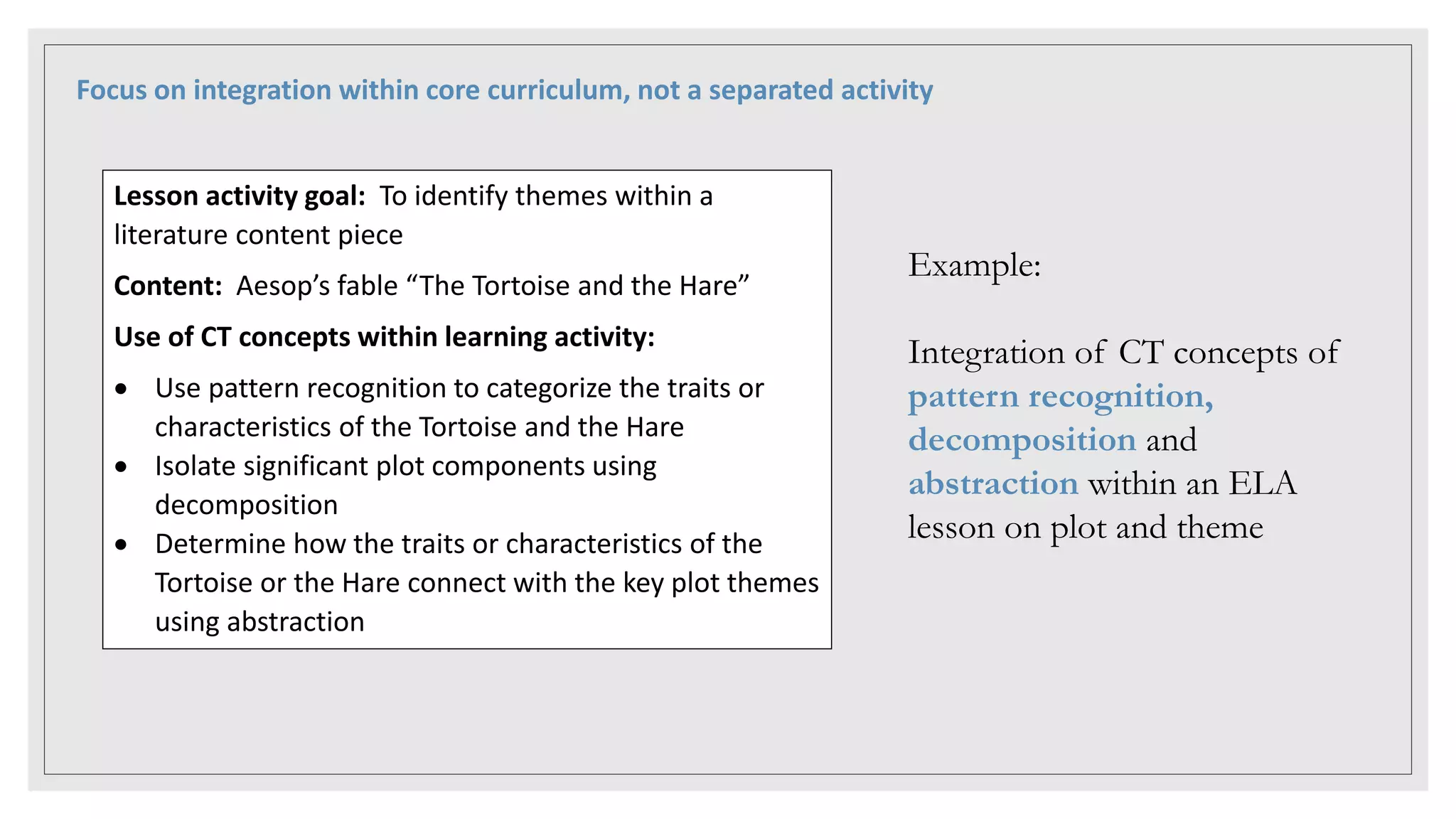 Focus on integration within core curriculum, not a separated activity
Lesson activity goal: To identify themes within a
literature content piece
Content: Aesop’s fable “The Tortoise and the Hare”
Use of CT concepts within learning activity:
 Use pattern recognition to categorize the traits or
characteristics of the Tortoise and the Hare
 Isolate significant plot components using
decomposition
 Determine how the traits or characteristics of the
Tortoise or the Hare connect with the key plot themes
using abstraction
Example:
Integration of CT concepts of
pattern recognition,
decomposition and
abstraction within an ELA
lesson on plot and theme
 