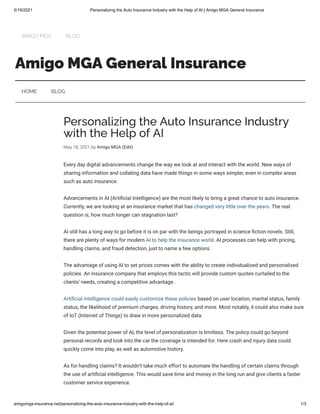 5/18/2021 Personalizing the Auto Insurance Industry with the Help of AI | Amigo MGA General Insurance
amigomga-insurance.net/personalizing-the-auto-insurance-industry-with-the-help-of-ai/ 1/3
Amigo MGA General Insurance
Personalizing the Auto Insurance Industry
with the Help of AI
May 18, 2021 by Amigo MGA (Edit)
Every day digital advancements change the way we look at and interact with the world. New ways of
sharing information and collating data have made things in some ways simpler, even in complex areas
such as auto insurance.
Advancements in AI (Arti cial Intelligence) are the most likely to bring a great chance to auto insurance.
Currently, we are looking at an insurance market that has changed very little over the years. The real
question is, how much longer can stagnation last?
AI still has a long way to go before it is on par with the beings portrayed in science ction novels. Still,
there are plenty of ways for modern AI to help the insurance world. AI processes can help with pricing,
handling claims, and fraud detection, just to name a few options.
The advantage of using AI to set prices comes with the ability to create individualized and personalized
policies. An insurance company that employs this tactic will provide custom quotes curtailed to the
clients’ needs, creating a competitive advantage. 
Arti cial intelligence could easily customize these policies based on user location, marital status, family
status, the likelihood of premium charges, driving history, and more. Most notably, it could also make sure
of IoT (Internet of Things) to draw in more personalized data.
Given the potential power of AI, the level of personalization is limitless. The policy could go beyond
personal records and look into the car the coverage is intended for. Here crash and injury data could
quickly come into play, as well as automotive history.
As for handling claims? It wouldn’t take much effort to automate the handling of certain claims through
the use of arti cial intelligence. This would save time and money in the long run and give clients a faster
customer service experience.
HOME BLOG
AMIGO MGA BLOG
 