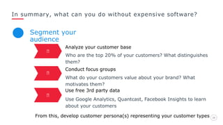 In summary, what can you do without expensive software?
2626
Analyze your customer base
Who are the top 20% of your customers? What distinguishes
them?
Conduct focus groups
What do your customers value about your brand? What
motivates them?
Segment your
audience
Use free 3rd party data
Use Google Analytics, Quantcast, Facebook Insights to learn
about your customers
From this, develop customer persona(s) representing your customer types
 