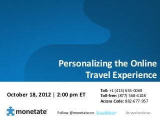 Personalizing	
  the	
  Online	
  
                                     	
  Travel	
  Experience	
  
                                                                    Toll:	
  +1	
  (415)	
  655-­‐0069	
  
October	
  18,	
  2012	
  |	
  2:00	
  pm	
  ET	
                   Toll-­‐free:	
  (877)	
  568-­‐4108	
  
                                                                    Access	
  Code:	
  882-­‐677-­‐957	
  

                                Follow	
  @monetate	
  on	
  	
                         #travelwebinar	
  
 