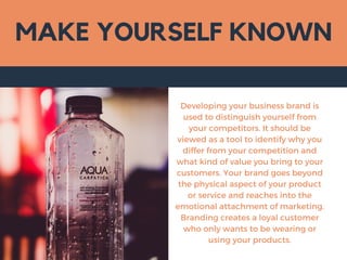 MAKE YOURSELF KNOWN
Developing your business brand is
used to distinguish yourself from
your competitors. It should be
viewed as a tool to identify why you
differ from your competition and
what kind of value you bring to your
customers. Your brand goes beyond
the physical aspect of your product
or service and reaches into the
emotional attachment of marketing.
Branding creates a loyal customer
who only wants to be wearing or
using your products.
 