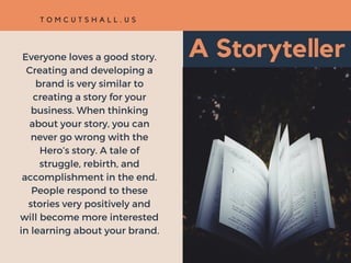 A StorytellerEveryone loves a good story.
Creating and developing a
brand is very similar to
creating a story for your
business. When thinking
about your story, you can
never go wrong with the
Hero’s story. A tale of
struggle, rebirth, and
accomplishment in the end.
People respond to these
stories very positively and
will become more interested
in learning about your brand.
T O M C U T S H A L L . U S
 