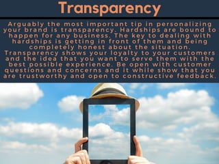 Transparency
A r g u a b l y t h e m o s t i m p o r t a n t t i p i n p e r s o n a l i z i n g
y o u r b r a n d i s t r a n s p a r e n c y . H a r d s h i p s a r e b o u n d t o
h a p p e n f o r a n y b u s i n e s s . T h e k e y t o d e a l i n g w i t h
h a r d s h i p s i s g e t t i n g i n f r o n t o f t h e m a n d b e i n g
c o m p l e t e l y h o n e s t a b o u t t h e s i t u a t i o n .
T r a n s p a r e n c y s h o w s y o u r l o y a l t y t o y o u r c u s t o m e r s
a n d t h e i d e a t h a t y o u w a n t t o s e r v e t h e m w i t h t h e
b e s t p o s s i b l e e x p e r i e n c e . B e o p e n w i t h c u s t o m e r
q u e s t i o n s a n d c o n c e r n s a n d i t w h i l e s h o w t h a t y o u
a r e t r u s t w o r t h y a n d o p e n t o c o n s t r u c t i v e f e e d b a c k .
 