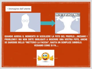 QUANDO ARRIVA IL MOMENTO DI SCEGLIERE LA FOTO DEL PROFILO…INIZIANO I
PROBLEMI!!! MA NON SIETE OBBLIGATI A INSERIRE UNA VOSTRA FOTO, ANCHE
SE SAREBBE BELLO “METTERCI LA FACCIA”, BASTA UN SEMPLICE SIMBOLO.
VEDIAMO COME SI FA…
 