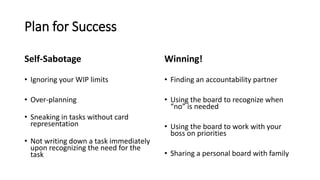 Plan for Success
Self-Sabotage
• Ignoring your WIP limits
• Over-planning
• Sneaking in tasks without card
representation
• Not writing down a task immediately
upon recognizing the need for the
task
Winning!
• Finding an accountability partner
• Using the board to recognize when
“no” is needed
• Using the board to work with your
boss on priorities
• Sharing a personal board with family
 