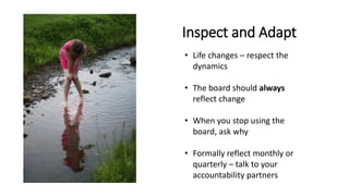 Inspect and Adapt
• Life changes – respect the
dynamics
• The board should always
reflect change
• When you stop using the
board, ask why
• Formally reflect monthly or
quarterly – talk to your
accountability partners
 