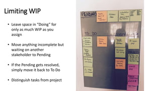 Limiting WIP
• Leave space in “Doing” for
only as much WIP as you
assign
• Move anything incomplete but
waiting on another
stakeholder to Pending
• If the Pending gets resolved,
simply move it back to To Do
• Distinguish tasks from project
 
