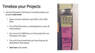 Timebox your Projects
• Use the Pomodoro Technique to visualize progress on
projects each week
• Figure out your attention span (20m, 25m, 30m,
45m)
• Turn off all distractions, including phone, email, &
small children
• Set a timer for 100% focus on that project for one
Pomodoro time span
• The end of each week tells you how long you’ve
dedicated to that project
• Start over each week!
 