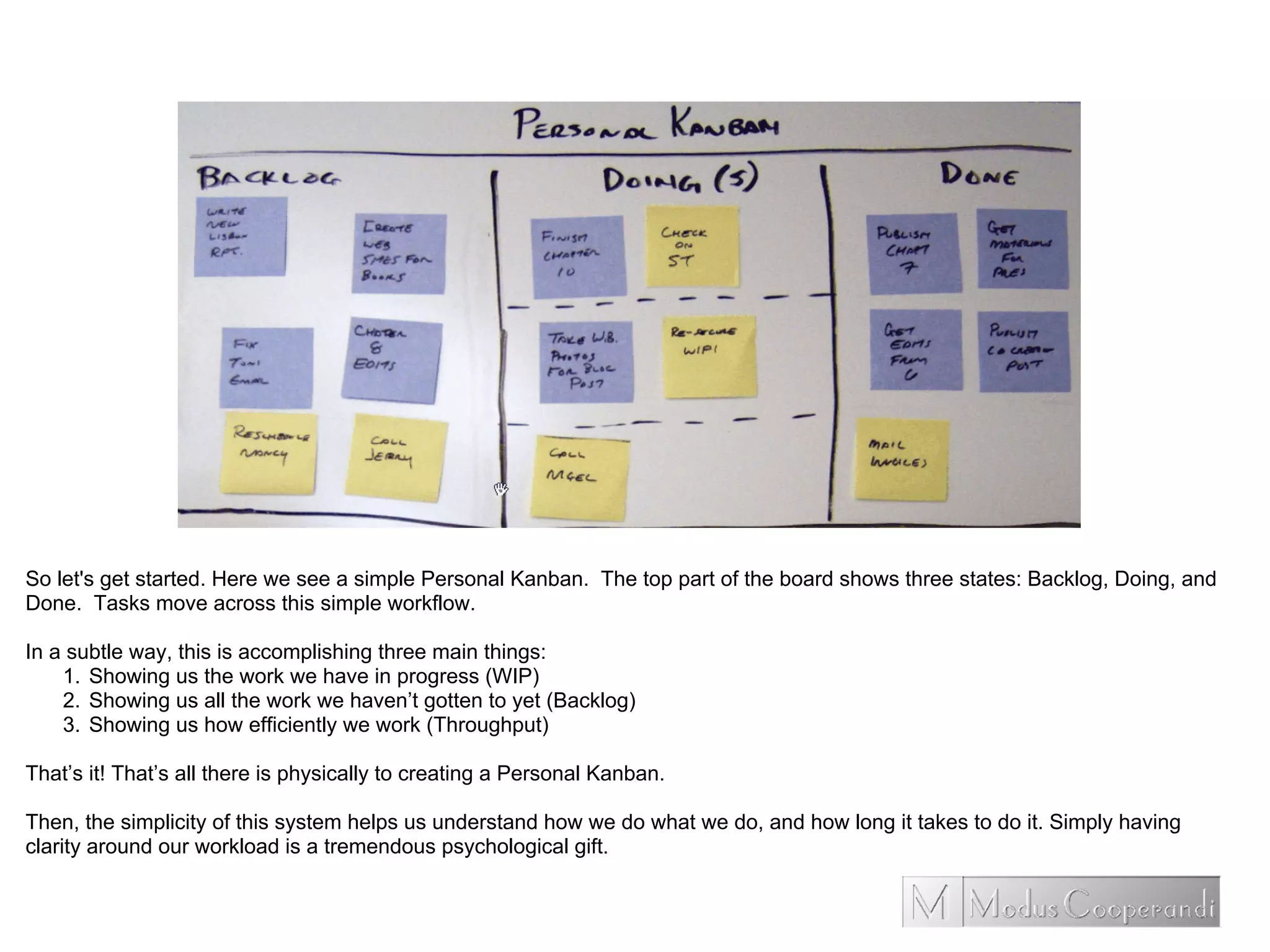 So let's get started. Here we see a simple Personal Kanban. The top part of the board shows three states: Backlog, Doing, and
Done. Tasks move across this simple workflow.
In a subtle way, this is accomplishing three main things:
1. Showing us the work we have in progress (WIP)
2. Showing us all the work we haven’t gotten to yet (Backlog)
3. Showing us how efficiently we work (Throughput)
That’s it! That’s all there is physically to creating a Personal Kanban.
Then, the simplicity of this system helps us understand how we do what we do, and how long it takes to do it. Simply having
clarity around our workload is a tremendous psychological gift.
 