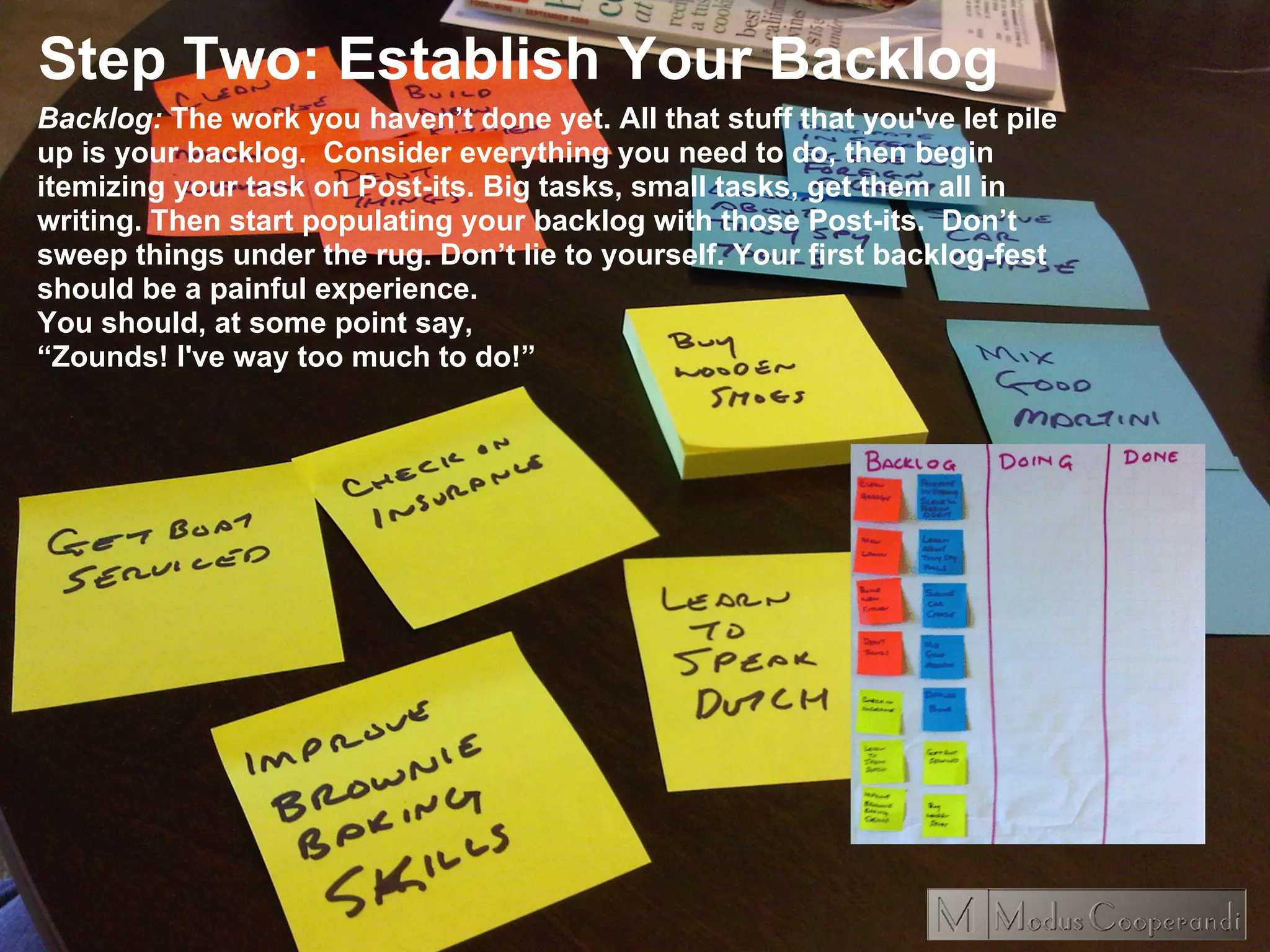 Step Two: Establish Your Backlog
Backlog: The work you haven’t done yet. All that stuff that you've let pile
up is your backlog. Consider everything you need to do, then begin
itemizing your task on Post-its. Big tasks, small tasks, get them all in
writing. Then start populating your backlog with those Post-its. Don’t
sweep things under the rug. Don’t lie to yourself. Your first backlog-fest
should be a painful experience.
You should, at some point say,
“Zounds! I've way too much to do!”
 