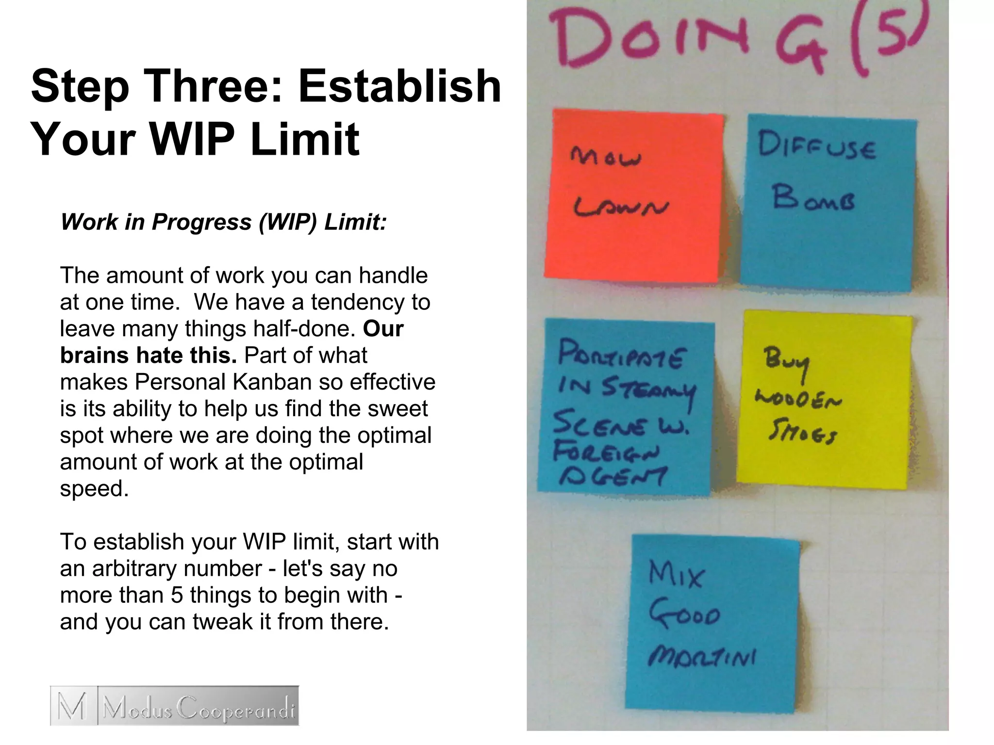 Step Three: Establish
Your WIP Limit
Work in Progress (WIP) Limit:
The amount of work you can handle
at one time. We have a tendency to
leave many things half-done. Our
brains hate this. Part of what
makes Personal Kanban so effective
is its ability to help us find the sweet
spot where we are doing the optimal
amount of work at the optimal
speed.
To establish your WIP limit, start with
an arbitrary number - let's say no
more than 5 things to begin with -
and you can tweak it from there.
 