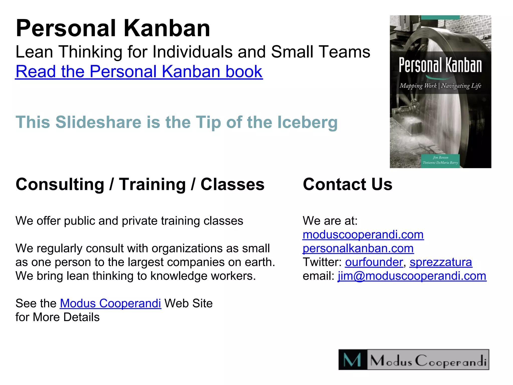 Personal Kanban
Lean Thinking for Individuals and Small Teams
Read the Personal Kanban book
Consulting / Training / Classes
We offer public and private training classes
We regularly consult with organizations as small
as one person to the largest companies on earth.
We bring lean thinking to knowledge workers.
See the Modus Cooperandi Web Site
for More Details
Contact Us
We are at:
moduscooperandi.com
personalkanban.com
Twitter: ourfounder, sprezzatura
email: jim@moduscooperandi.com
This Slideshare is the Tip of the Iceberg
 