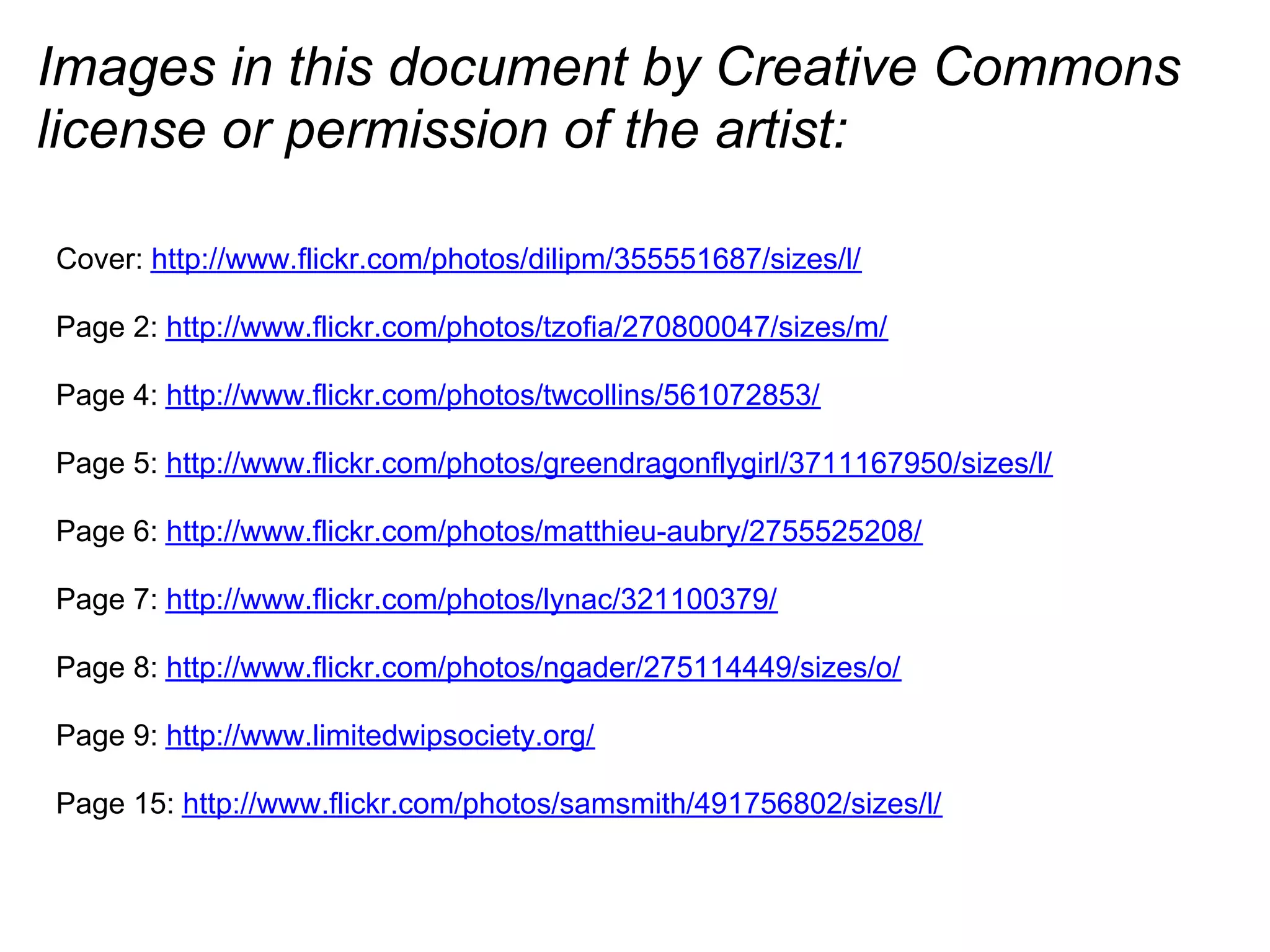 Images in this document by Creative Commons
license or permission of the artist:
Cover: http://www.flickr.com/photos/dilipm/355551687/sizes/l/
Page 2: http://www.flickr.com/photos/tzofia/270800047/sizes/m/
Page 4: http://www.flickr.com/photos/twcollins/561072853/
Page 5: http://www.flickr.com/photos/greendragonflygirl/3711167950/sizes/l/
Page 6: http://www.flickr.com/photos/matthieu-aubry/2755525208/
Page 7: http://www.flickr.com/photos/lynac/321100379/
Page 8: http://www.flickr.com/photos/ngader/275114449/sizes/o/
Page 9: http://www.limitedwipsociety.org/
Page 15: http://www.flickr.com/photos/samsmith/491756802/sizes/l/
 