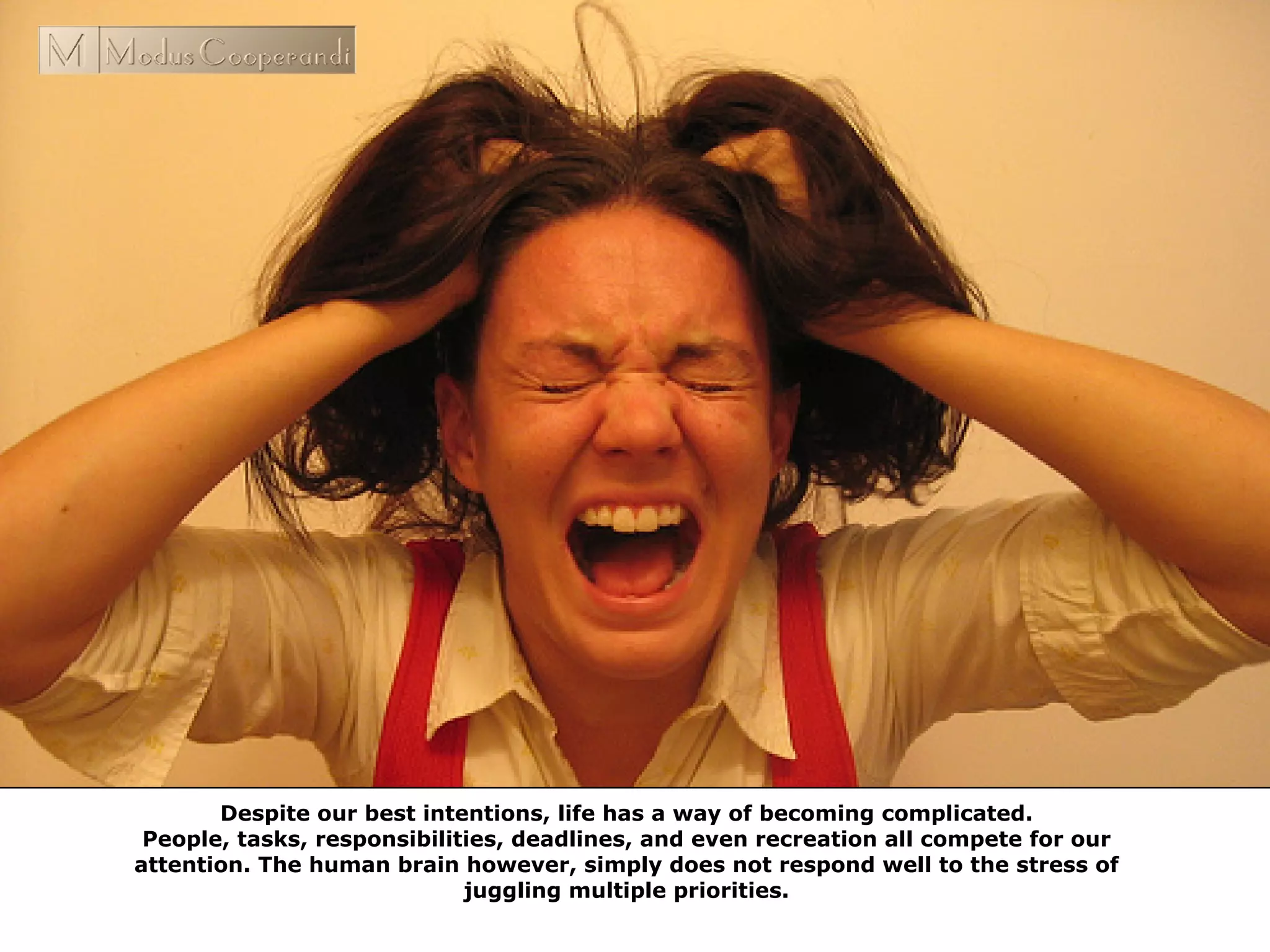 Despite our best intentions, life has a way of becoming complicated.
People, tasks, responsibilities, deadlines, and even recreation all compete for our
attention. The human brain however, simply does not respond well to the stress of
juggling multiple priorities.
 