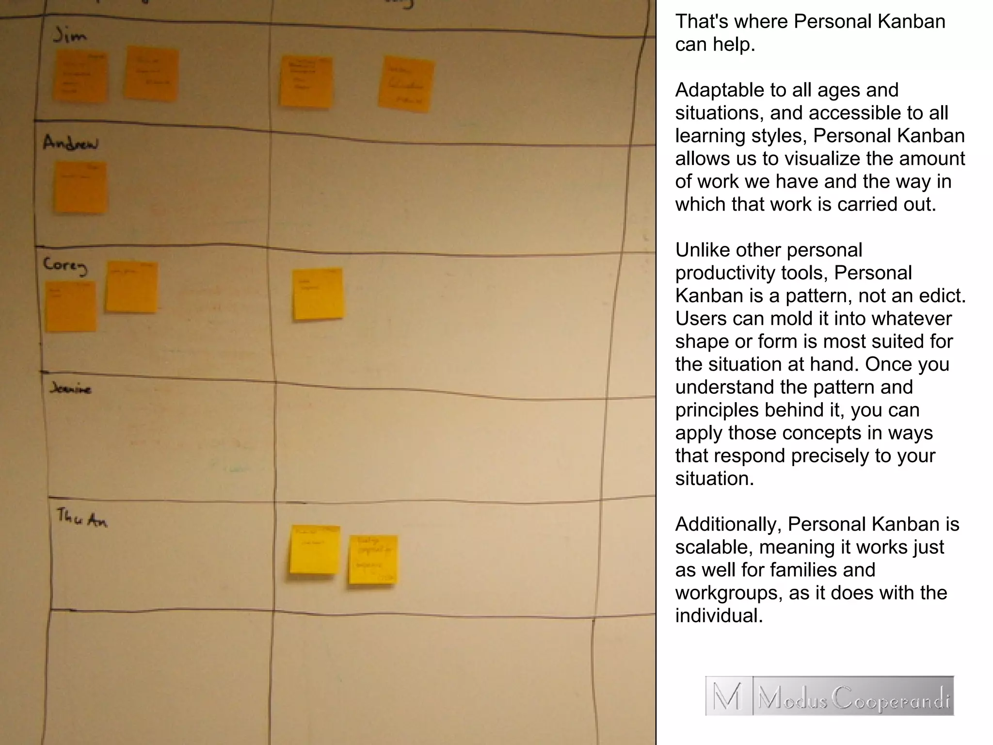 That's where Personal Kanban
can help.
Adaptable to all ages and
situations, and accessible to all
learning styles, Personal Kanban
allows us to visualize the amount
of work we have and the way in
which that work is carried out.
Unlike other personal
productivity tools, Personal
Kanban is a pattern, not an edict.
Users can mold it into whatever
shape or form is most suited for
the situation at hand. Once you
understand the pattern and
principles behind it, you can
apply those concepts in ways
that respond precisely to your
situation.
Additionally, Personal Kanban is
scalable, meaning it works just
as well for families and
workgroups, as it does with the
individual.
 