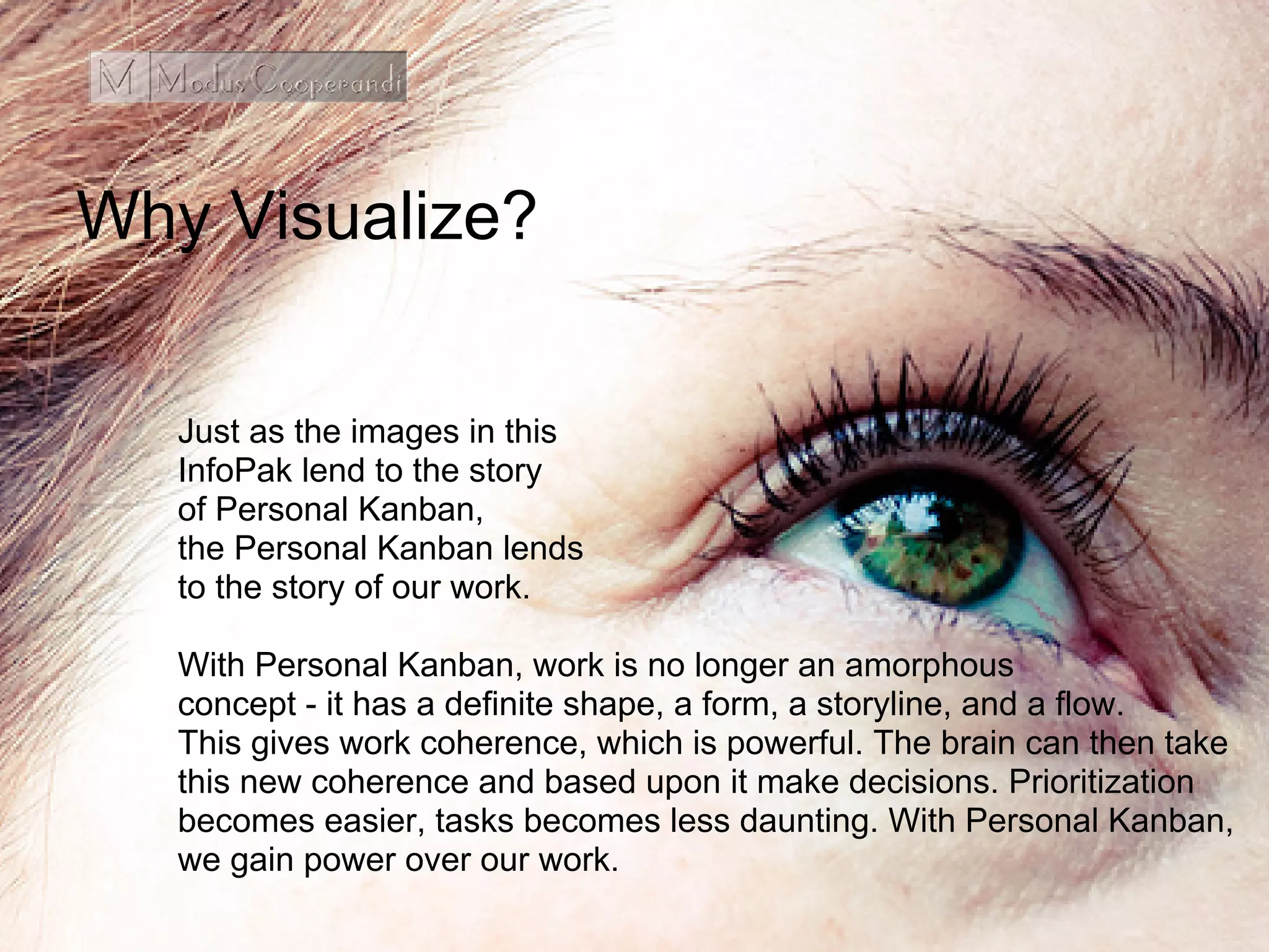 Why Visualize?
Just as the images in this
InfoPak lend to the story
of Personal Kanban,
the Personal Kanban lends
to the story of our work.
With Personal Kanban, work is no longer an amorphous
concept - it has a definite shape, a form, a storyline, and a flow.
This gives work coherence, which is powerful. The brain can then take
this new coherence and based upon it make decisions. Prioritization
becomes easier, tasks becomes less daunting. With Personal Kanban,
we gain power over our work.
 