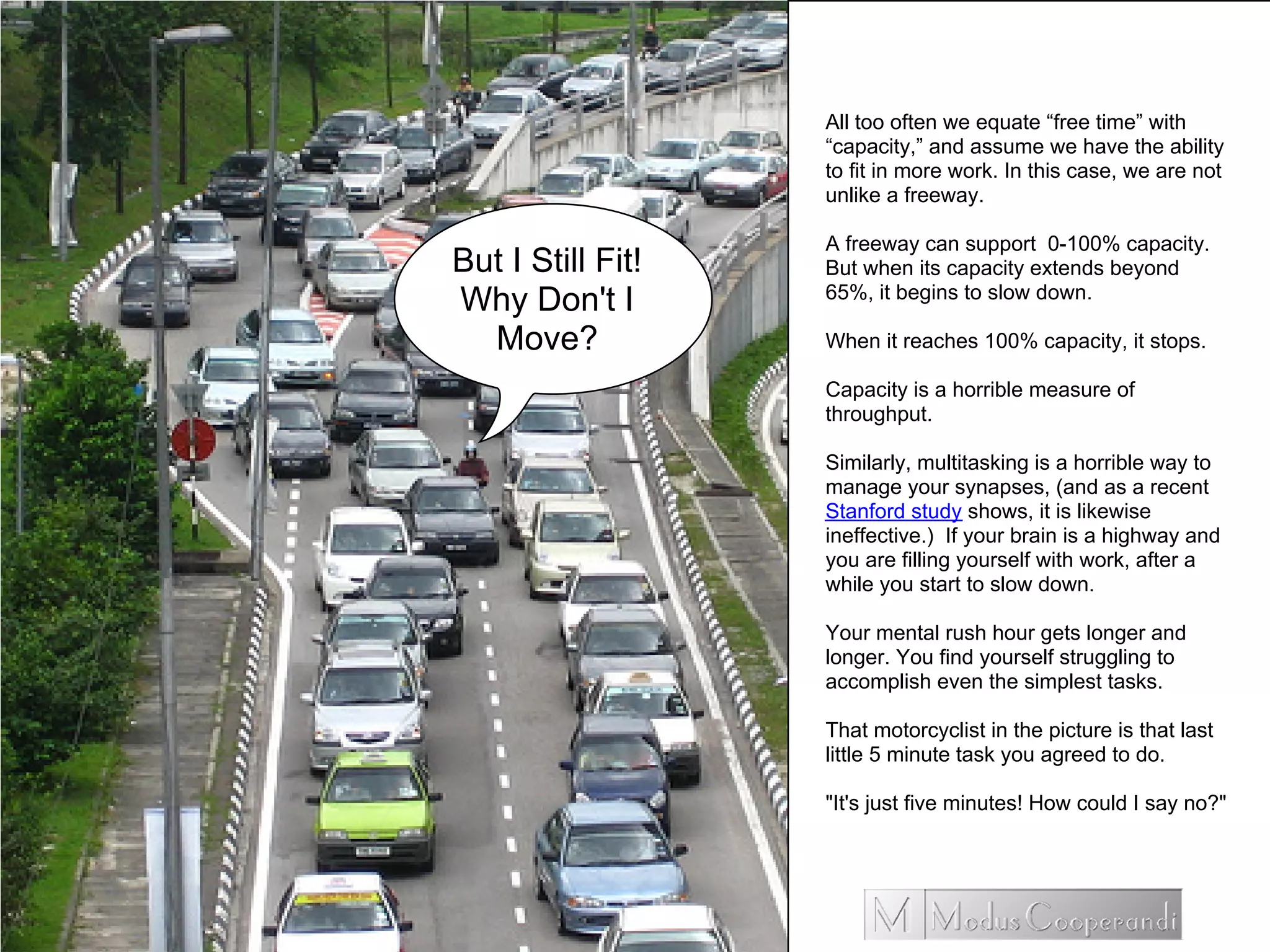 All too often we equate “free time” with
“capacity,” and assume we have the ability
to fit in more work. In this case, we are not
unlike a freeway.
A freeway can support 0-100% capacity.
But when its capacity extends beyond
65%, it begins to slow down.
When it reaches 100% capacity, it stops.
Capacity is a horrible measure of
throughput.
Similarly, multitasking is a horrible way to
manage your synapses, (and as a recent
Stanford study shows, it is likewise
ineffective.) If your brain is a highway and
you are filling yourself with work, after a
while you start to slow down.
Your mental rush hour gets longer and
longer. You find yourself struggling to
accomplish even the simplest tasks.
That motorcyclist in the picture is that last
little 5 minute task you agreed to do.
"It's just five minutes! How could I say no?"
But I Still Fit!
Why Don't I
Move?
 
