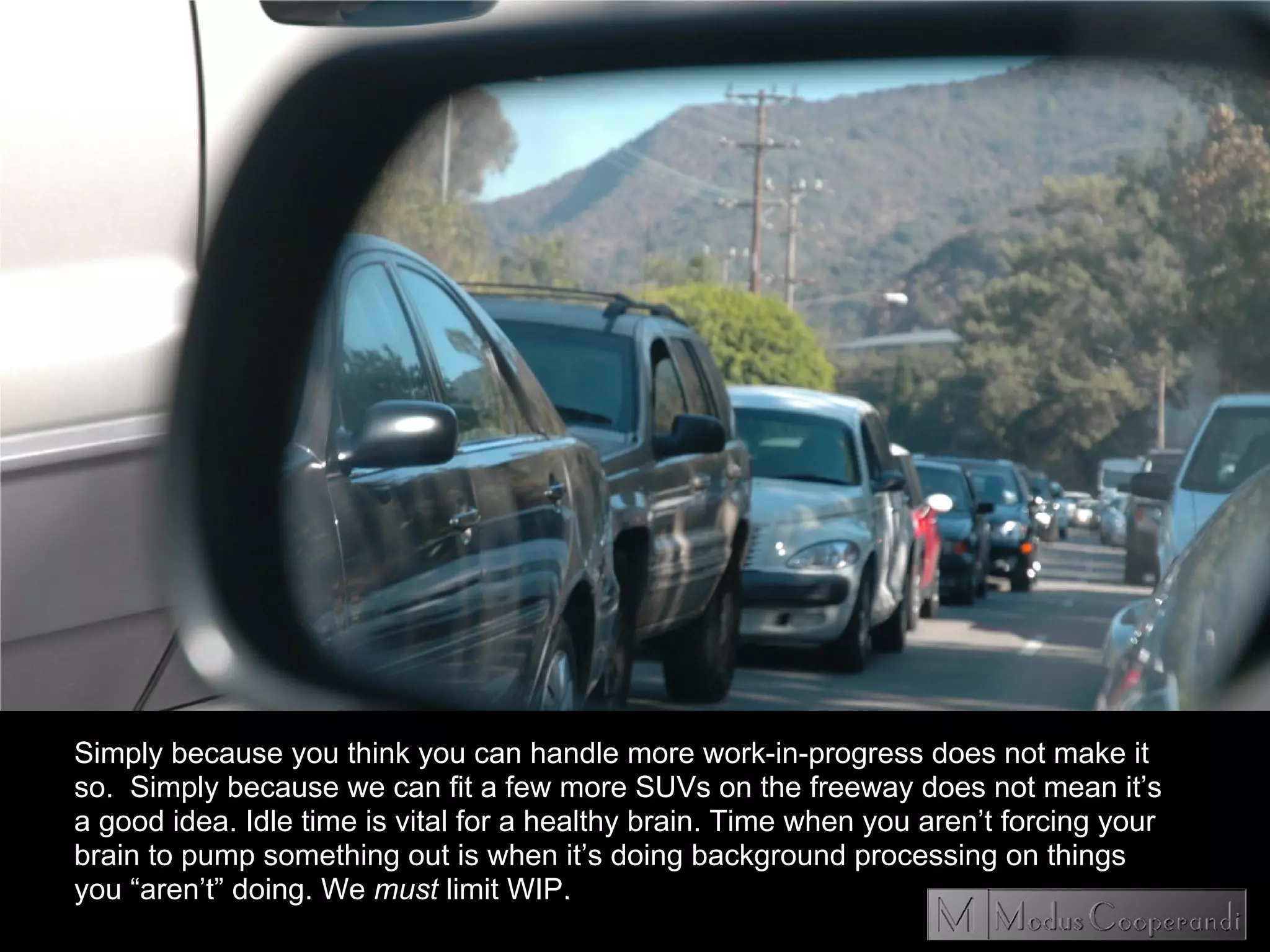 Simply because you think you can handle more work-in-progress does not make it
so. Simply because we can fit a few more SUVs on the freeway does not mean it’s
a good idea. Idle time is vital for a healthy brain. Time when you aren’t forcing your
brain to pump something out is when it’s doing background processing on things
you “aren’t” doing. We must limit WIP.
 