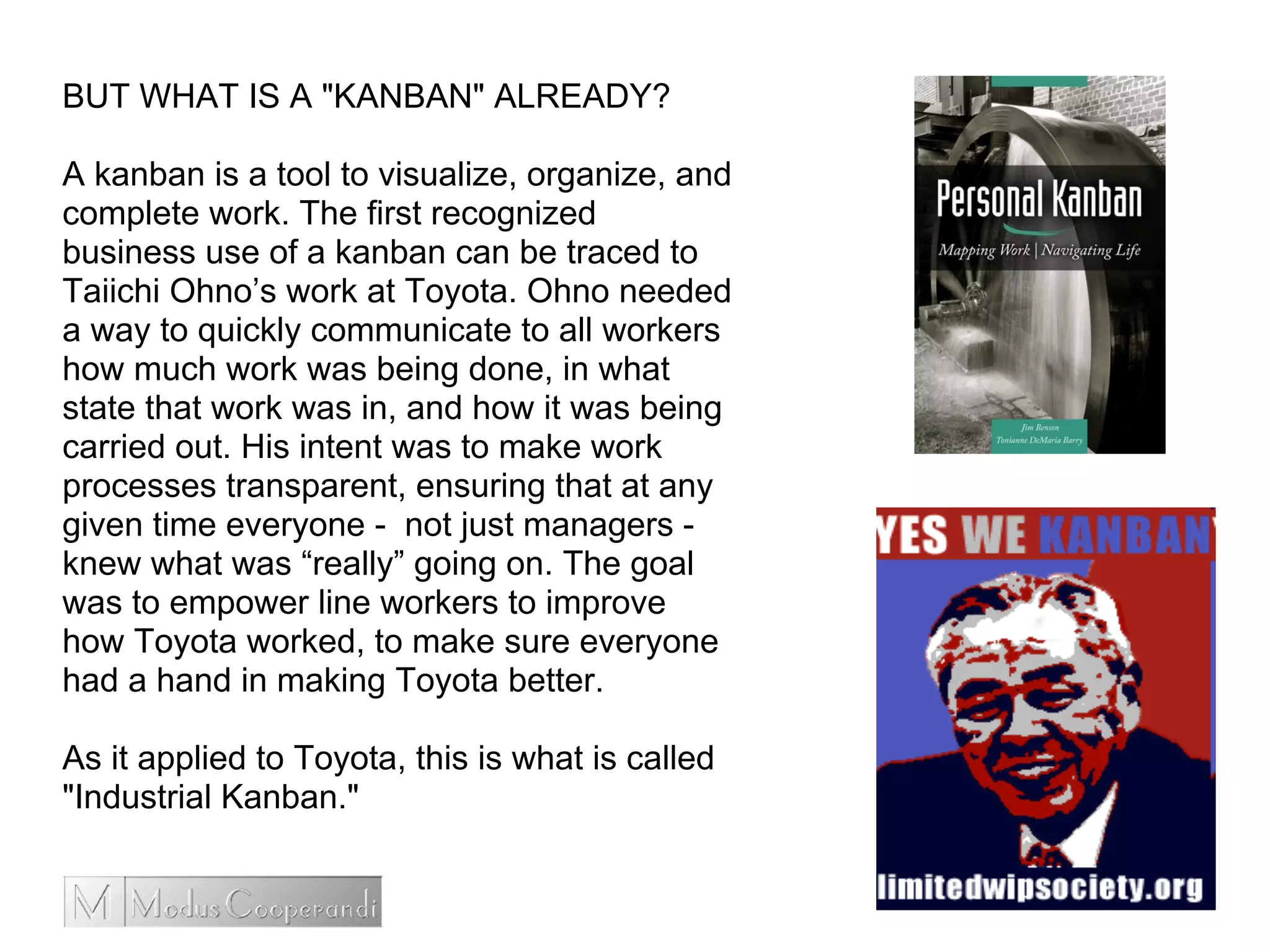 BUT WHAT IS A "KANBAN" ALREADY?
A kanban is a tool to visualize, organize, and
complete work. The first recognized
business use of a kanban can be traced to
Taiichi Ohno’s work at Toyota. Ohno needed
a way to quickly communicate to all workers
how much work was being done, in what
state that work was in, and how it was being
carried out. His intent was to make work
processes transparent, ensuring that at any
given time everyone - not just managers -
knew what was “really” going on. The goal
was to empower line workers to improve
how Toyota worked, to make sure everyone
had a hand in making Toyota better.
As it applied to Toyota, this is what is called
"Industrial Kanban."
 