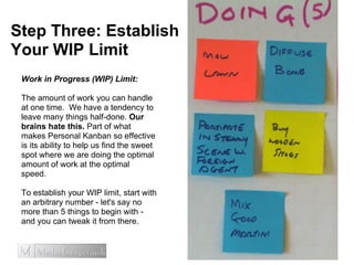 Step Three: Establish
Your WIP Limit
Work in Progress (WIP) Limit:
The amount of work you can handle
at one time. We have a tendency to
leave many things half-done. Our
brains hate this. Part of what
makes Personal Kanban so effective
is its ability to help us find the sweet
spot where we are doing the optimal
amount of work at the optimal
speed.
To establish your WIP limit, start with
an arbitrary number - let's say no
more than 5 things to begin with -
and you can tweak it from there.
 