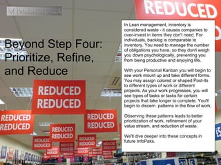 Beyond Step Four:
Prioritize, Refine,
and Reduce
In Lean management, inventory is
considered waste - it causes companies to
over-invest in items they don't need. For
individuals, backlog is comparable to
inventory. You need to manage the number
of obligations you have, so they don't weigh
you down psychologically, preventing you
from being productive and enjoying life.
With your Personal Kanban you will begin to
see work mount up and take different forms.
You may assign colored or shaped Post-its
to different types of work or different
projects. As your work progresses, you will
see types of tasks or tasks for certain
projects that take longer to complete. You'll
begin to discern patterns in the flow of work.
Observing these patterns leads to better
prioritization of work, refinement of your
value stream, and reduction of waste.
We'll dive deeper into these concepts in
future InfoPaks.
 